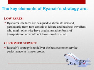 The key elements of Ryanair’s strategy are:
LOW FARES:
Ryanair’s low fares are designed to stimulate demand,
particularly from fare-conscious leisure and business travellers
who might otherwise have used alternative forms of
transportation or would not have travelled at all.
CUSTOMER SERVICE:
Ryanair’s strategy is to deliver the best customer service
performance in its peer group.
 