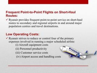 Frequent Point-to-Point Flights on Short-Haul
Routes:
 Ryanair provides frequent point-to-point service on short-haul
routes to secondary and regional airports in and around major
population centres and travel destinations.
Low Operating Costs:
 Ryanair strives to reduce or control four of the primary
expenses involved in running a major scheduled airline:
(i) Aircraft equipment costs
(ii) Personnel productivity
(iii) Customer service costs
(iv) Airport access and handling costs
 