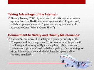 Taking Advantage of the Internet:
 During January 2000, Ryanair converted its host reservation
system from the BABS to a new system called Flight speed,
which it operates under a 10 year hosting agreement with
Accenture Open Skies (“Open Skies”).
Commitment to Safety and Quality Maintenance:
 Ryanair’s commitment to safety is a primary priority of the
Company and its management. This commitment begins with
the hiring and training of Ryanair’s pilots, cabin crews and
maintenance personnel and includes a policy of maintaining its
aircraft in accordance with the highest European airline
industry standards.
 