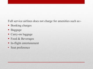 Full service airlines does not charge for amenities such as:-
 Booking charges
 Baggage
 Carry-on luggage
 Food & Beverages
 In-flight entertainment
• Seat preference
 