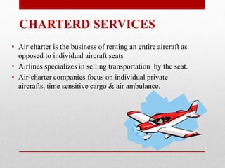• Air charter is the business of renting an entire aircraft as
opposed to individual aircraft seats
• Airlines specializes in selling transportation by the seat.
• Air-charter companies focus on individual private
aircrafts, time sensitive cargo & air ambulance.
CHARTERD SERVICES
 
