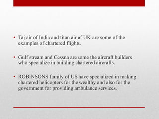 • Taj air of India and titan air of UK are some of the
examples of chartered flights.
• Gulf stream and Cessna are some the aircraft builders
who specialize in building chartered aircrafts.
• ROBINSONS family of US have specialized in making
chartered helicopters for the wealthy and also for the
government for providing ambulance services.
 