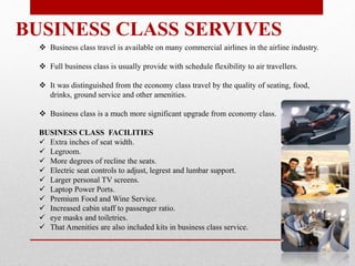 BUSINESS CLASS SERVIVES
 Business class travel is available on many commercial airlines in the airline industry.
 Full business class is usually provide with schedule flexibility to air travellers.
 It was distinguished from the economy class travel by the quality of seating, food,
drinks, ground service and other amenities.
 Business class is a much more significant upgrade from economy class.
BUSINESS CLASS FACILITIES
 Extra inches of seat width.
 Legroom.
 More degrees of recline the seats.
 Electric seat controls to adjust, legrest and lumbar support.
 Larger personal TV screens.
 Laptop Power Ports.
 Premium Food and Wine Service.
 Increased cabin staff to passenger ratio.
 eye masks and toiletries.
 That Amenities are also included kits in business class service.
 