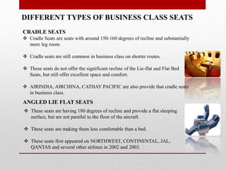 DIFFERENT TYPES OF BUSINESS CLASS SEATS
CRADLE SEATS
 Cradle Seats are seats with around 150-160 degrees of recline and substantially
more leg room.
 Cradle seats are still common in business class on shorter routes.
 These seats do not offer the significant recline of the Lie-flat and Flat Bed
Seats, but still offer excellent space and comfort.
 AIRINDIA, AIRCHINA, CATHAY PACIFIC are also provide that cradle seats
in business class.
ANGLED LIE FLAT SEATS
 These seats are having 180 degrees of recline and provide a flat sleeping
surface, but are not parallel to the floor of the aircraft.
 These seats are making them less comfortable than a bed.
 These seats first appeared on NORTHWEST, CONTINENTAL, JAL,
QANTAS and several other airlines in 2002 and 2003.
 