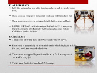 FLAT BED SEATS
 Fully flat seats recline into a flat sleeping surface which is parallel to the
floor.
 These seats are completely horizontal, creating a bed that is fully flat.
 These seats always receive high comfortable both as seats and beds.
 BRITISH AIRWAYS, which introduced flat beds in 1995, was among
the first airlines to introduce fully flat business class seats with its
Club World product in 1999.
CABIN SEATS
 These seats offer the most in privacy and comfort travel.
 Each suite is essentially its own mini-cabin which includes a fully-
flat bed, work station and television.
 These seats are typically positioned in a 1 - 2 - 1 arrangement
on a wide body jet.
 These were first introduced on US Airways.
 