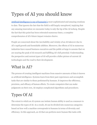 Types of AI you should know
Artificial Intelligence is one of humanity’s most sophisticated and amazing creations
to date. That ignores the fact that the field is still largely unexplored, implying that
any amazing innovation we encounter today is only the tip of the AI iceberg. Despite
the fact that this point has been reiterated numerous times, a complete
comprehension of AI’s future impact remains elusive.
People are concerned about the inevitability and vicinity of an AI takeover due to
AI’s rapid growth and formidable abilities. Moreover, the effects of AI in numerous
industries have caused business executives and the public at large to assume that we
are nearing the peak of AI research and fulfilling AI’s full potential. Understanding
the perspective and current types of AI will provide a fuller picture of current AI
technologies and the road to their development.
What is AI?
The process of creating intelligent machines from massive amounts of data is known
as artificial intelligence. Systems learn from their past experiences and accomplish
tasks that are similar to those performed by humans. It improves the efficiency,
precision, and efficacy of human efforts. To create computers that can make
judgments on their own, AI employs complicated algorithms and procedures.
Types Of AI
The extent to which an AI system can imitate human ability is used as a measure to
determine the types of AI. As a result, AI can be divided into numerous categories
based on how well a machine corresponds to humans in terms of diversity and
efficiency. In this approach, an AI that can perform more human-like tasks with
 