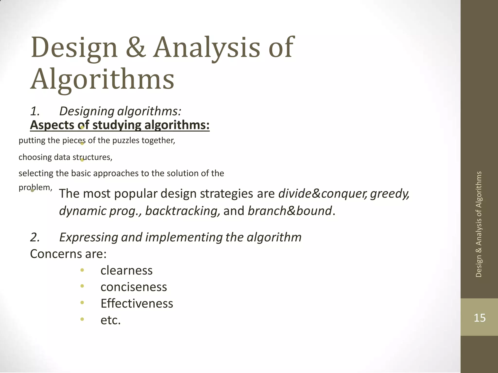 Design & Analysis of Algorithms Aspects of studying algorithms: 1. Designing algorithms: • • • putting the pieces of the puzzles together, choosing data structures, selecting the basic approaches to the solution of the problem, • The most popular design strategies are divide&conquer,greedy, dynamic prog., backtracking, and branch&bound. 2. Expressing and implementing the algorithm Concerns are: • • • • clearness conciseness Effectiveness etc. 15 Design & Analysis of Algorithms 