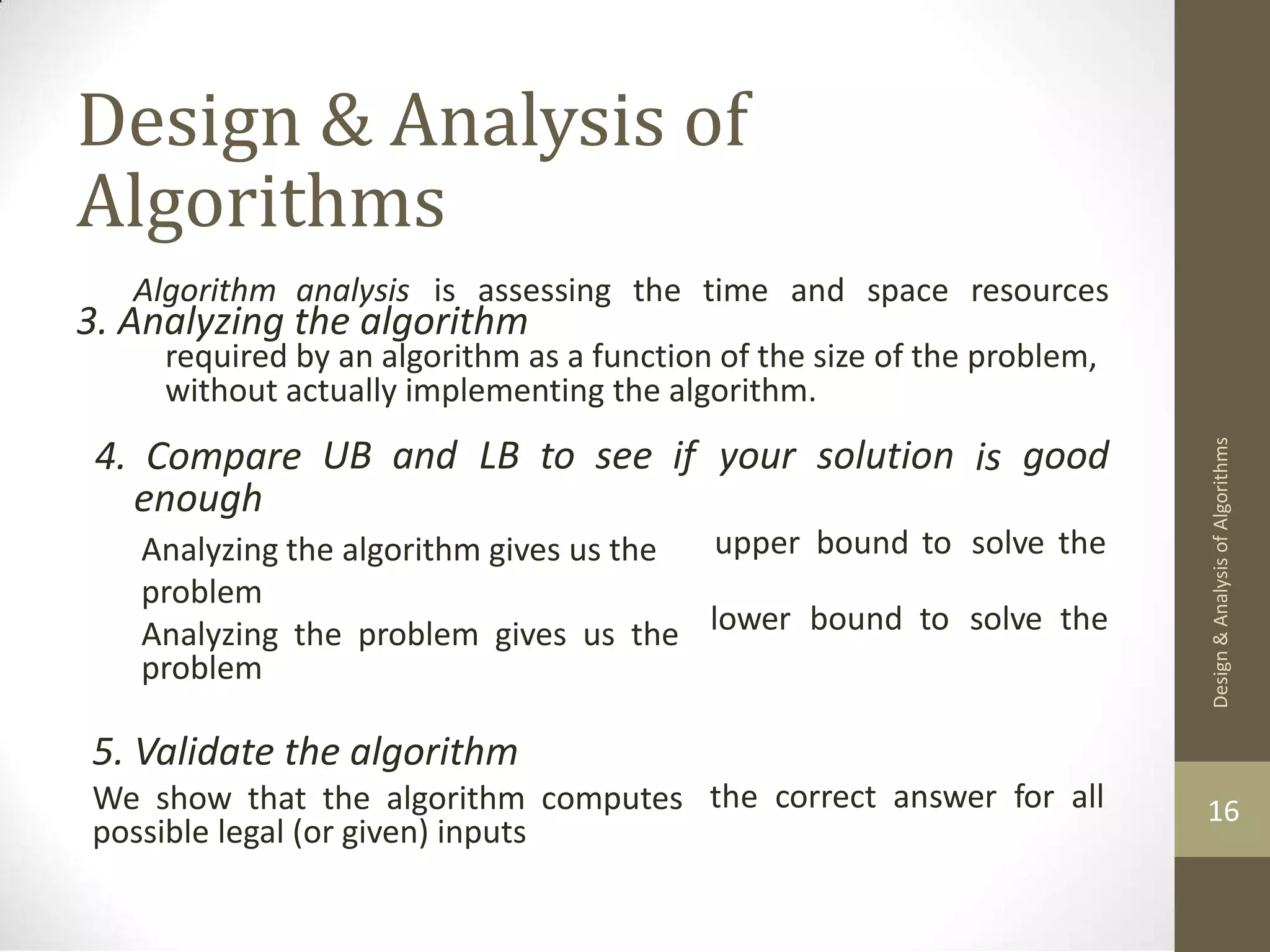 Design & Analysis of Algorithms 3. Analyzing the algorithm Algorithm analysis is assessing the time and space resources required by an algorithm as a function of the size of the problem, without actually implementing the algorithm. 4. Compare enough UB and LB to see if your solution is good Analyzing the algorithm gives us the problem Analyzing the problem gives us the problem upper bound to solve the lower bound to solve the 5. Validate the algorithm We show that the algorithm computes possible legal (or given) inputs the correct answer for all 16 Design & Analysis of Algorithms 