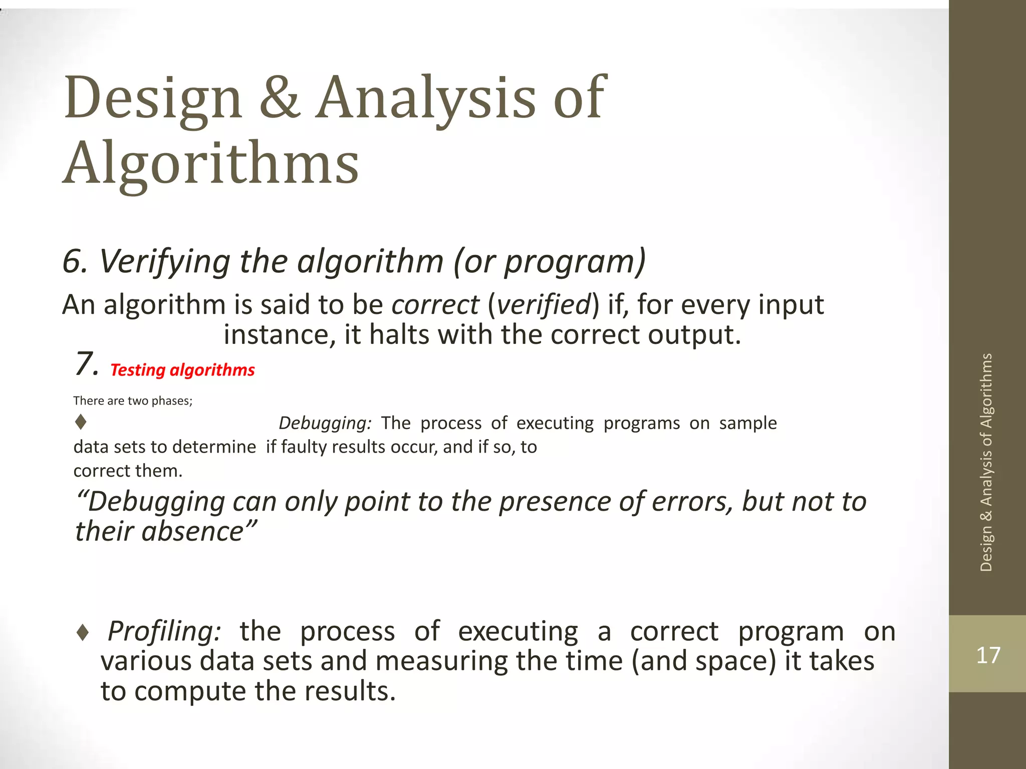 Design & Analysis of Algorithms 6. Verifying the algorithm (or program) An algorithm is said to be correct (verified) if, for every input instance, it halts with the correct output. 7. Testing algorithms There are two phases;  Debugging: The process of executing programs on sample data sets to determine if faulty results occur, and if so, to correct them. “Debugging can only point to the presence of errors, but not to their absence”  Profiling: the process of executing a correct program on 17 various data sets and measuring the time (and space) it takes to compute the results. Design & Analysis of Algorithms 