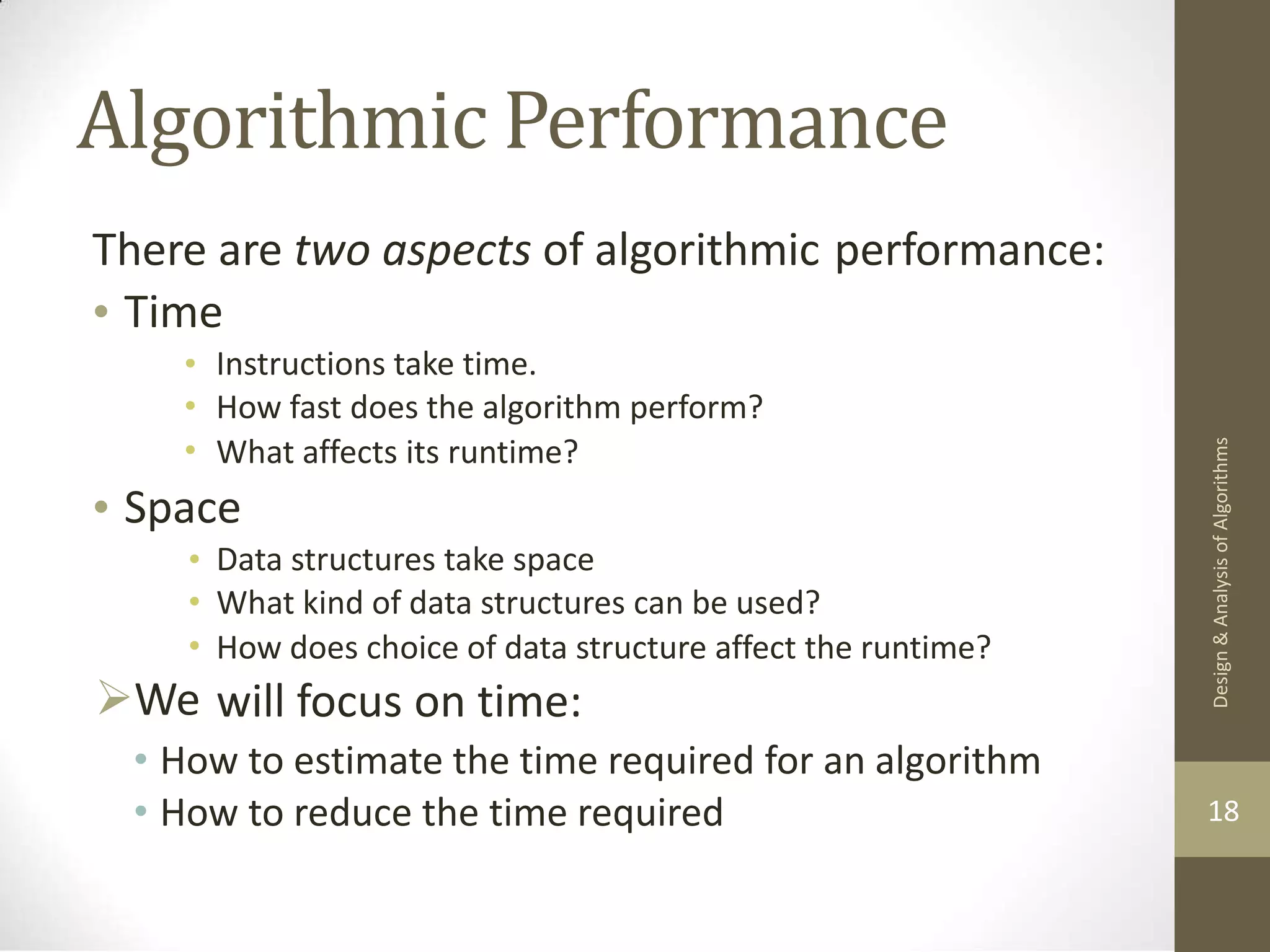 Algorithmic Performance There are two aspects of algorithmic performance: • Time • • • Instructions take time. How fast does the algorithm perform? What affects its runtime? • Space • • • We Data structures take space What kind of data structures can be used? How does choice of data structure affect the runtime? will focus on time: • How to estimate the time required for an algorithm • How to reduce the time required 18 Design & Analysis of Algorithms 