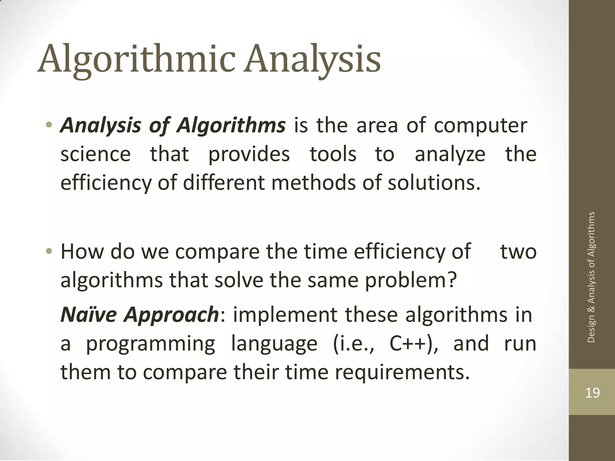 Algorithmic Analysis • Analysis of Algorithms is the area of computer science that provides tools to analyze the efficiency of different methods of solutions. • How do we compare the time efficiency of algorithms that solve the same problem? two Naïve Approach: implement these algorithms in a programming language (i.e., C++), and run them to compare their time requirements. 19 Design & Analysis of Algorithms 
