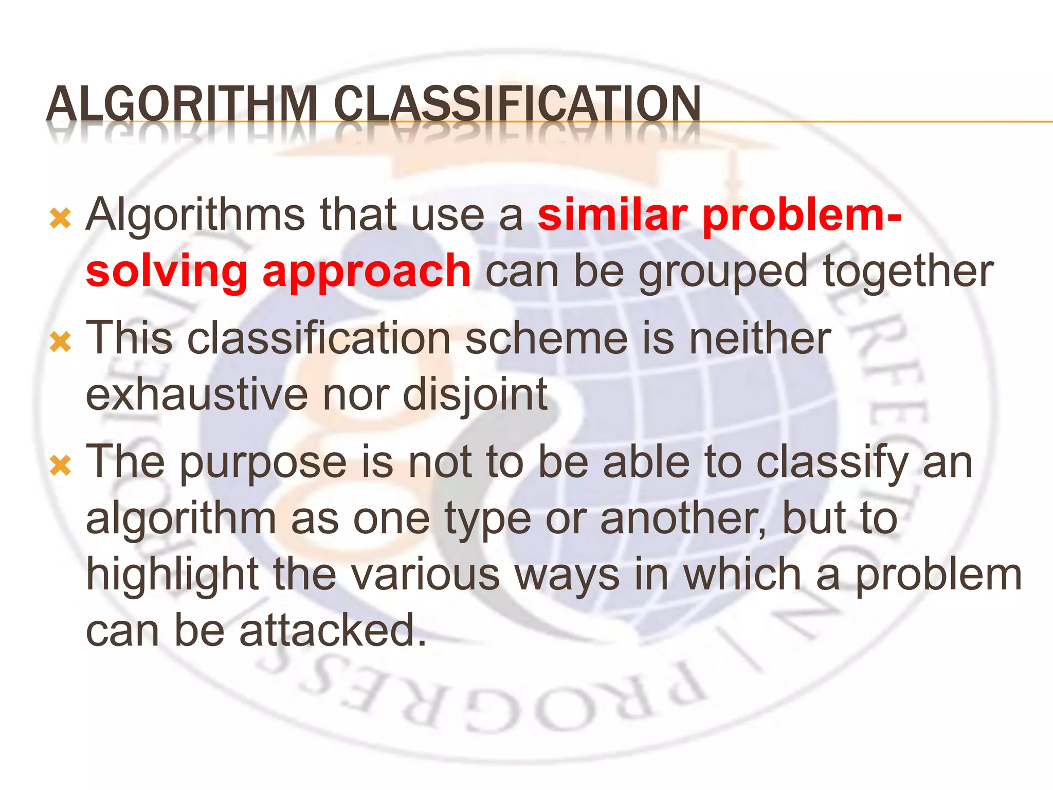 ALGORITHM CLASSIFICATION  Algorithms that use a similar problem- solving approach can be grouped together  This classification scheme is neither exhaustive nor disjoint  The purpose is not to be able to classify an algorithm as one type or another, but to highlight the various ways in which a problem can be attacked. 