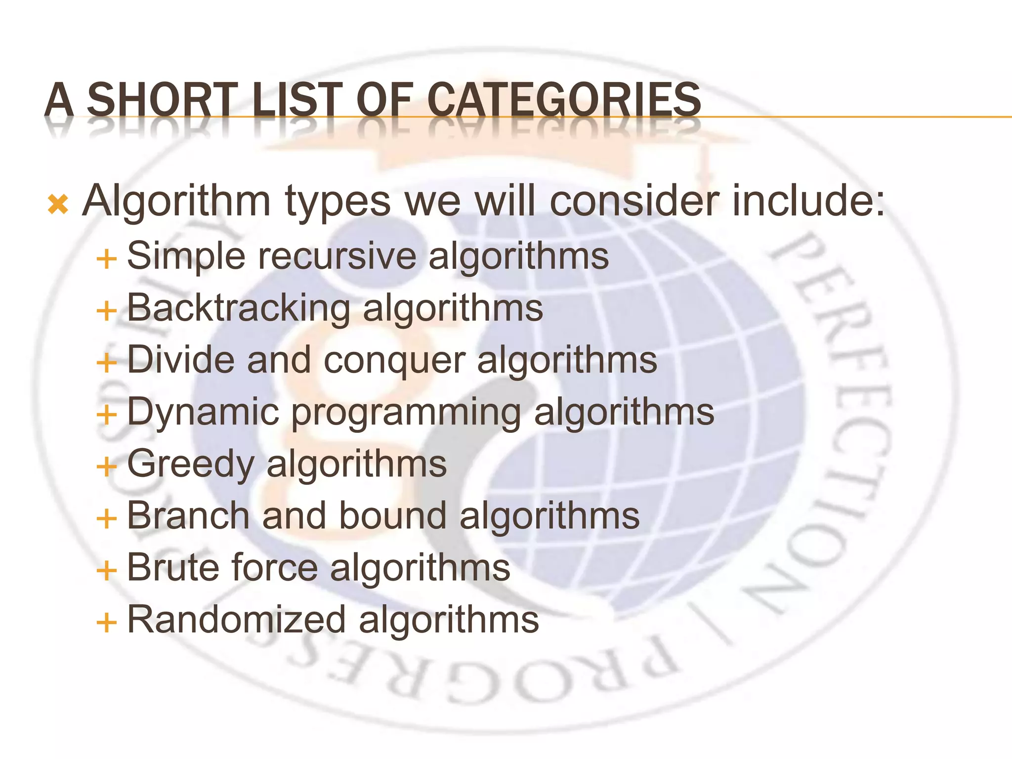 A SHORT LIST OF CATEGORIES  Algorithm types we will consider include:  Simple recursive algorithms  Backtracking algorithms  Divide and conquer algorithms  Dynamic programming algorithms  Greedy algorithms  Branch and bound algorithms  Brute force algorithms  Randomized algorithms 