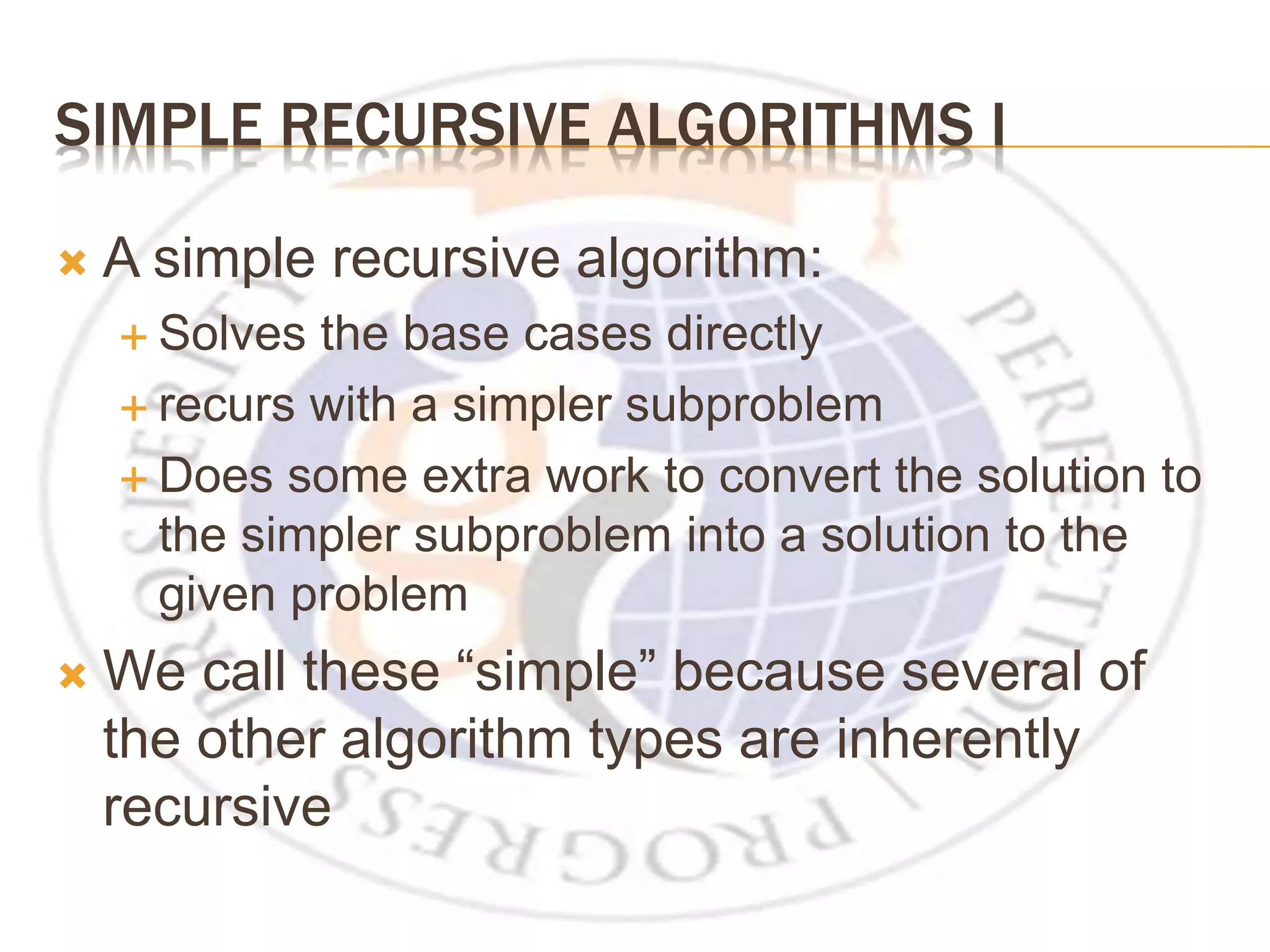 SIMPLE RECURSIVE ALGORITHMS I  A simple recursive algorithm:  Solves the base cases directly  recurs with a simpler subproblem  Does some extra work to convert the solution to the simpler subproblem into a solution to the given problem  We call these “simple” because several of the other algorithm types are inherently recursive 