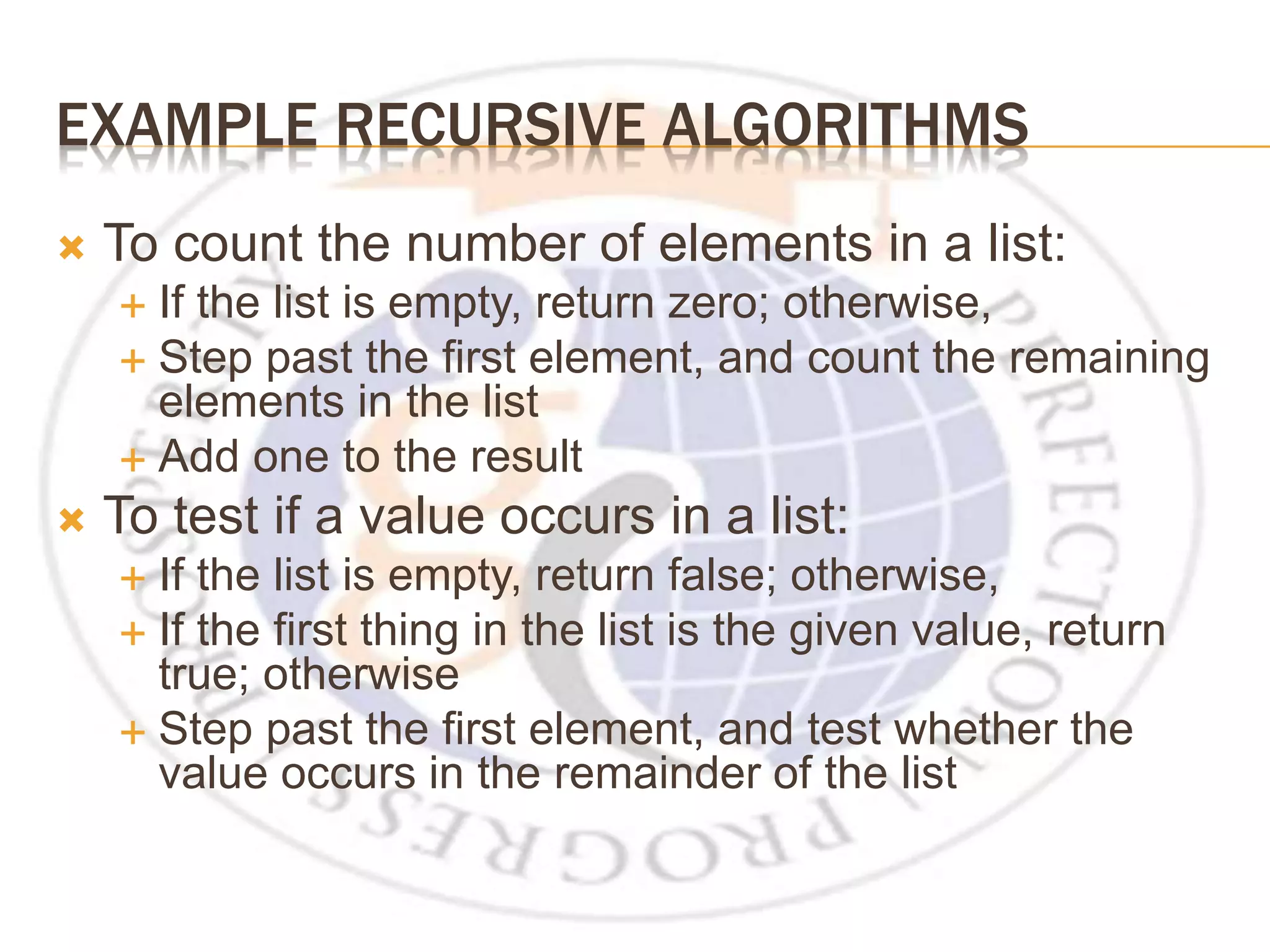 EXAMPLE RECURSIVE ALGORITHMS  To count the number of elements in a list:  If the list is empty, return zero; otherwise,  Step past the first element, and count the remaining elements in the list  Add one to the result  To test if a value occurs in a list:  If the list is empty, return false; otherwise,  If the first thing in the list is the given value, return true; otherwise  Step past the first element, and test whether the value occurs in the remainder of the list 