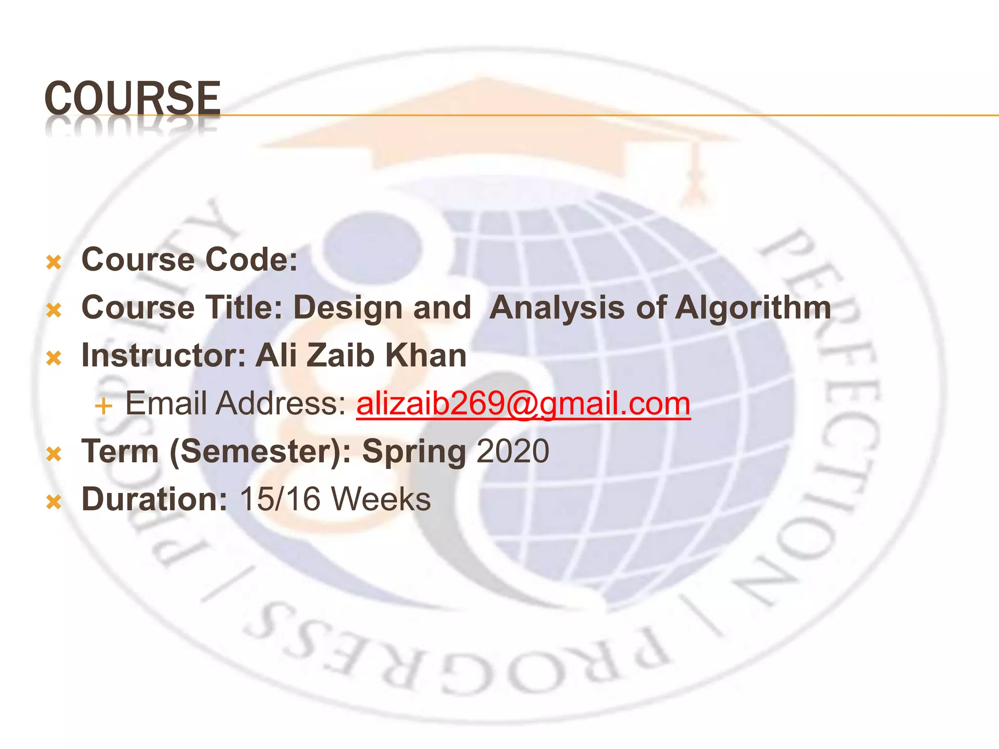 COURSE  Course Code:  Course Title: Design and Analysis of Algorithm  Instructor: Ali Zaib Khan  Email Address: alizaib269@gmail.com  Term (Semester): Spring 2020  Duration: 15/16 Weeks 