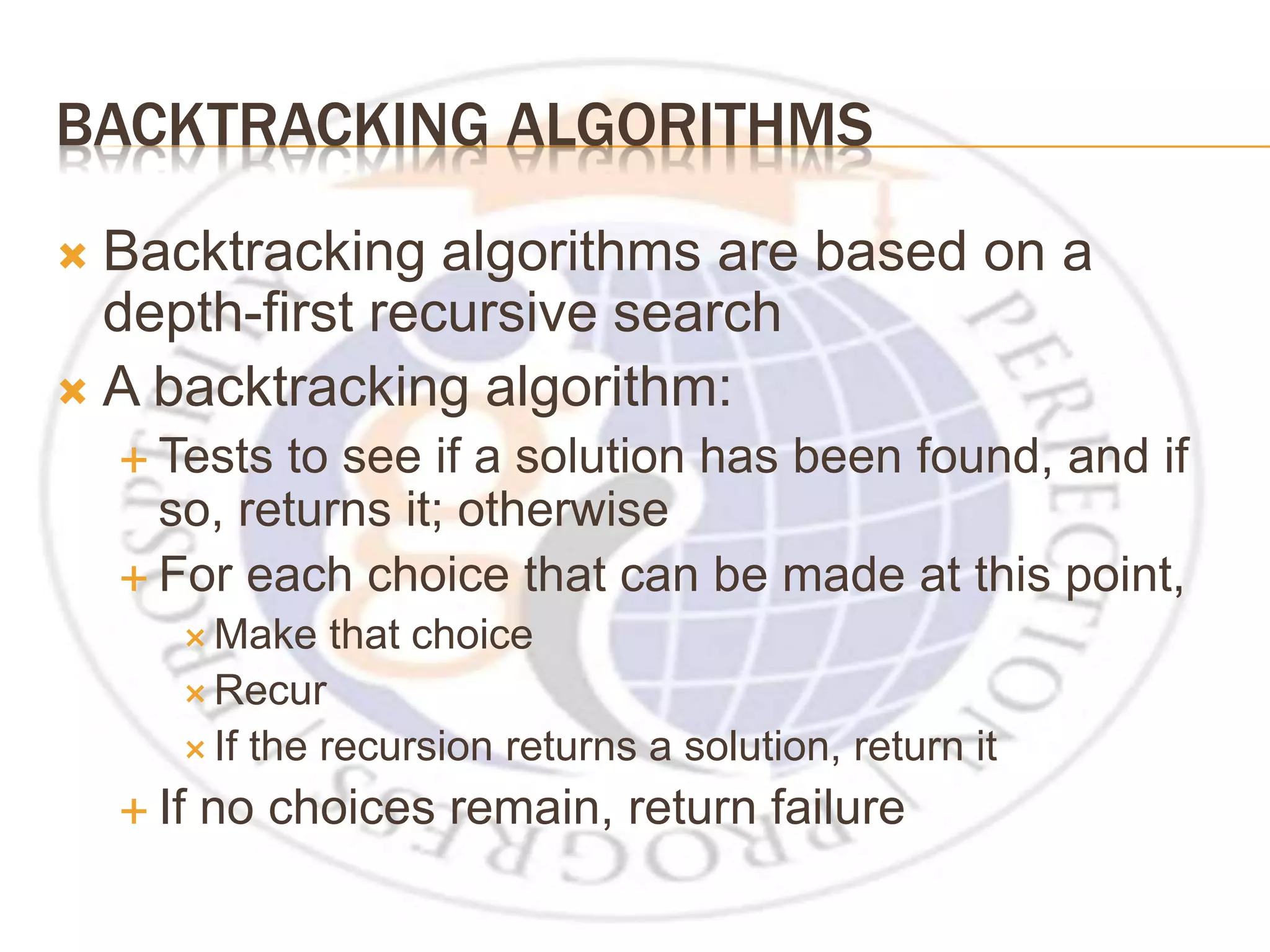 BACKTRACKING ALGORITHMS  Backtracking algorithms are based on a depth-first recursive search  A backtracking algorithm:  Tests to see if a solution has been found, and if so, returns it; otherwise  For each choice that can be made at this point,  Make that choice  Recur  If the recursion returns a solution, return it  If no choices remain, return failure 