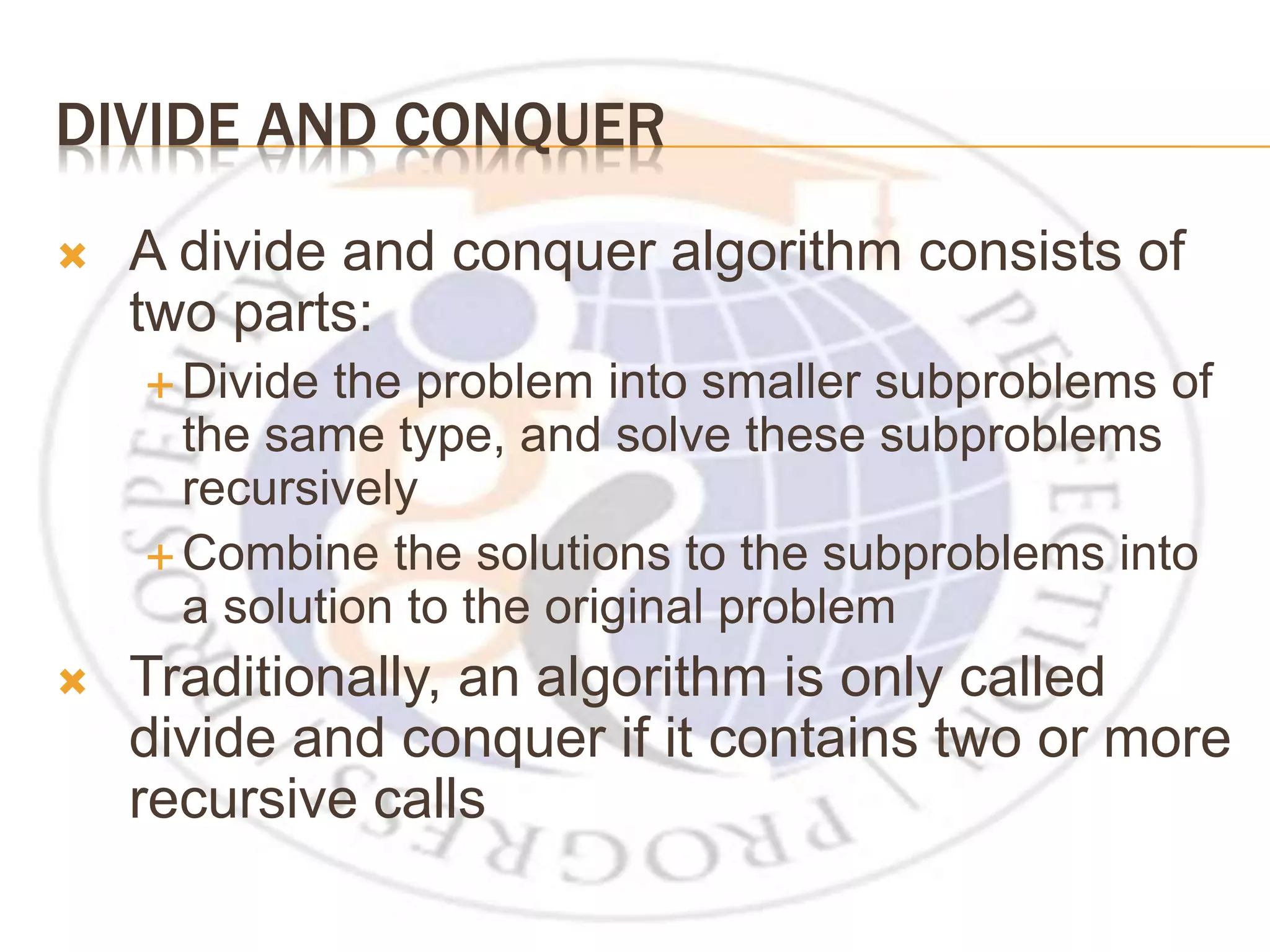 DIVIDE AND CONQUER  A divide and conquer algorithm consists of two parts:  Divide the problem into smaller subproblems of the same type, and solve these subproblems recursively  Combine the solutions to the subproblems into a solution to the original problem  Traditionally, an algorithm is only called divide and conquer if it contains two or more recursive calls 
