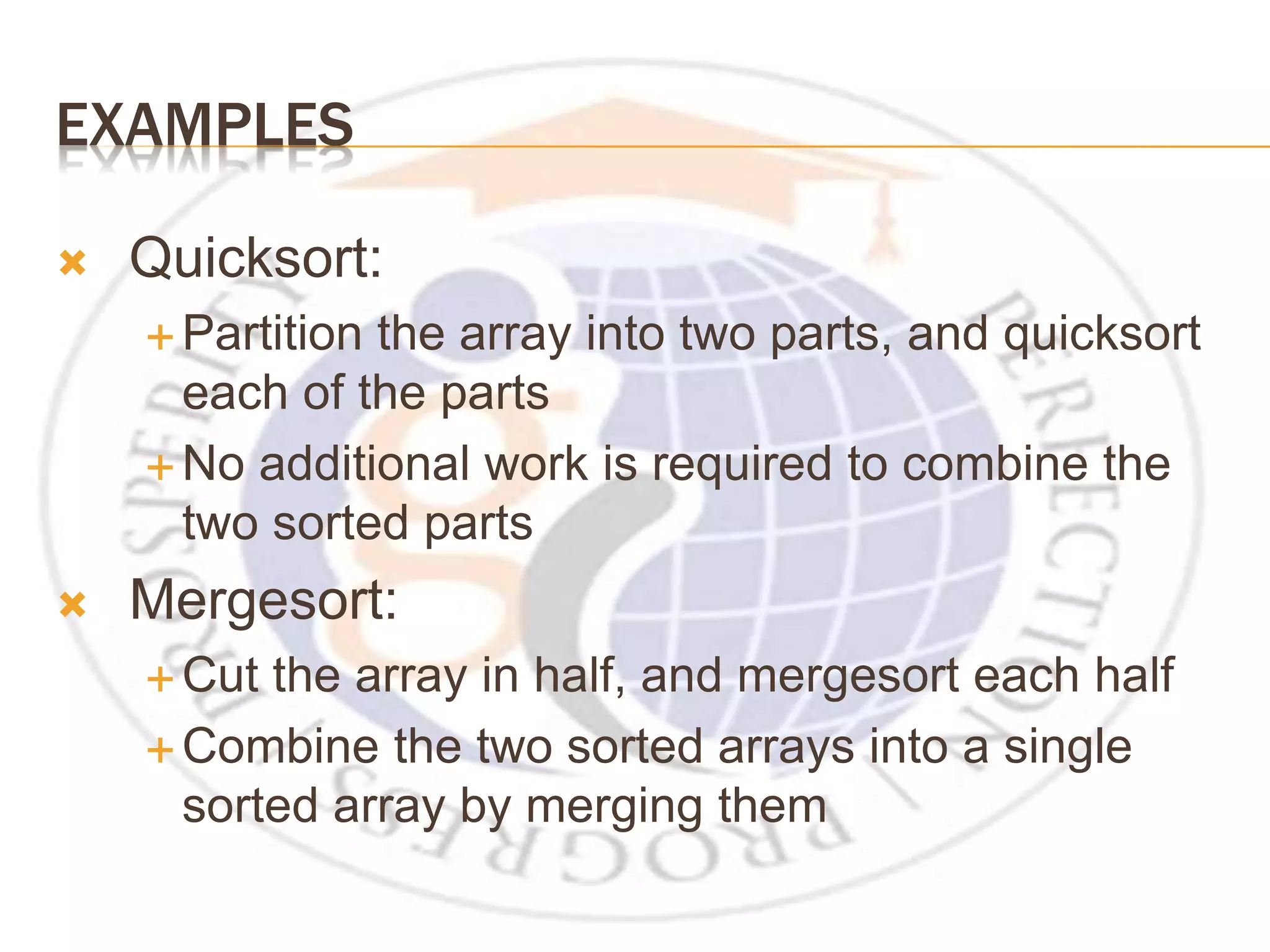 EXAMPLES  Quicksort:  Partition the array into two parts, and quicksort each of the parts  No additional work is required to combine the two sorted parts  Mergesort:  Cut the array in half, and mergesort each half  Combine the two sorted arrays into a single sorted array by merging them 