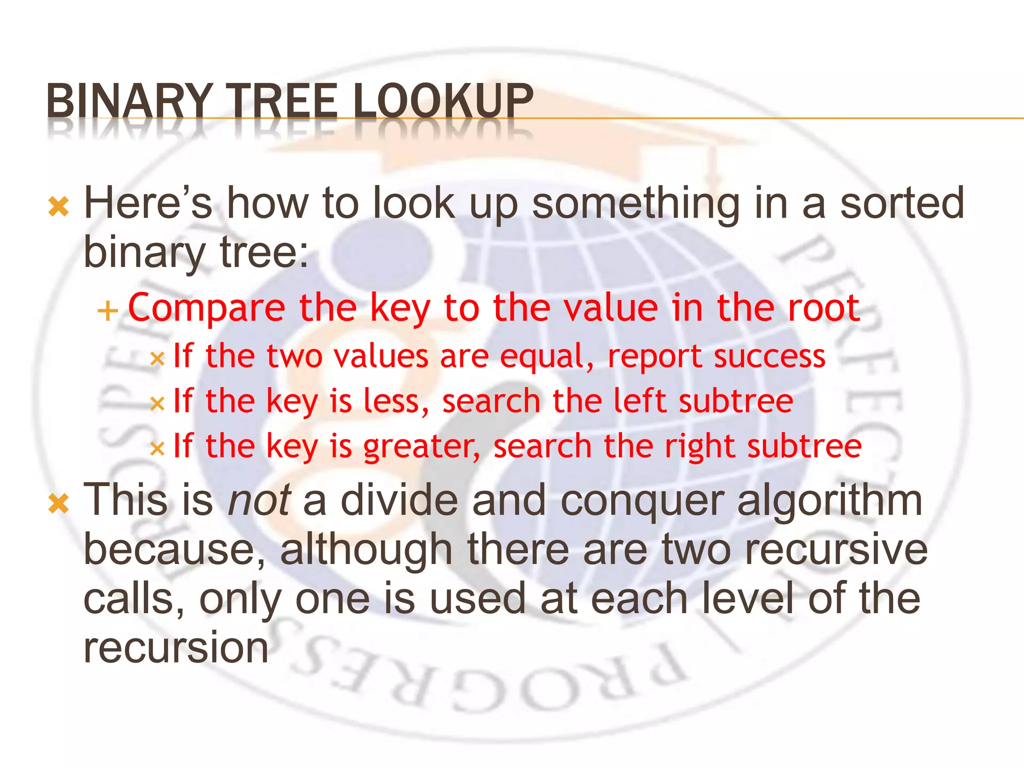 BINARY TREE LOOKUP  Here’s how to look up something in a sorted binary tree:  Compare the key to the value in the root  If the two values are equal, report success  If the key is less, search the left subtree  If the key is greater, search the right subtree  This is not a divide and conquer algorithm because, although there are two recursive calls, only one is used at each level of the recursion 