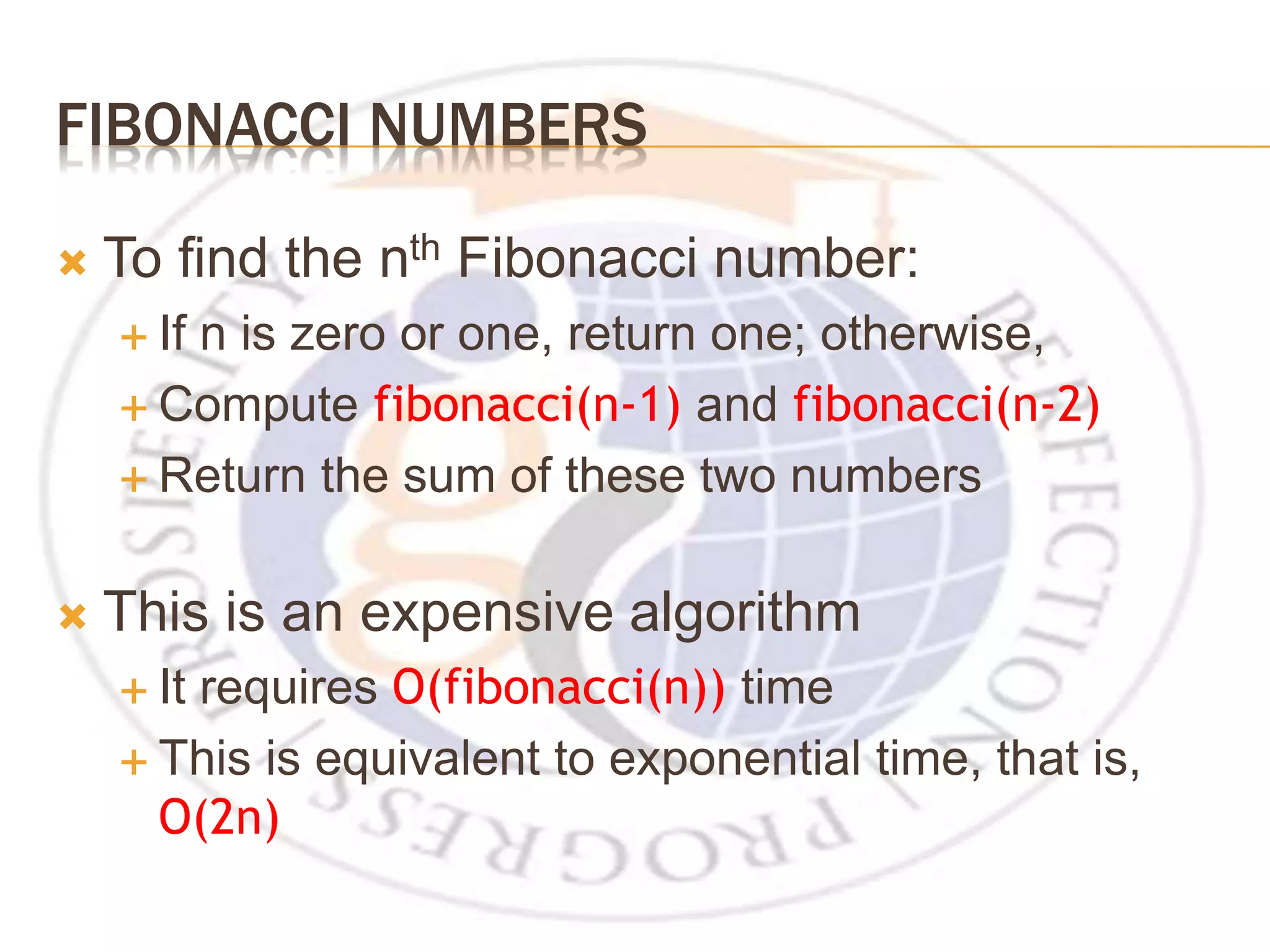FIBONACCI NUMBERS  To find the nth Fibonacci number:  If n is zero or one, return one; otherwise,  Compute fibonacci(n-1) and fibonacci(n-2)  Return the sum of these two numbers  This is an expensive algorithm  It requires O(fibonacci(n)) time  This is equivalent to exponential time, that is, O(2n) 