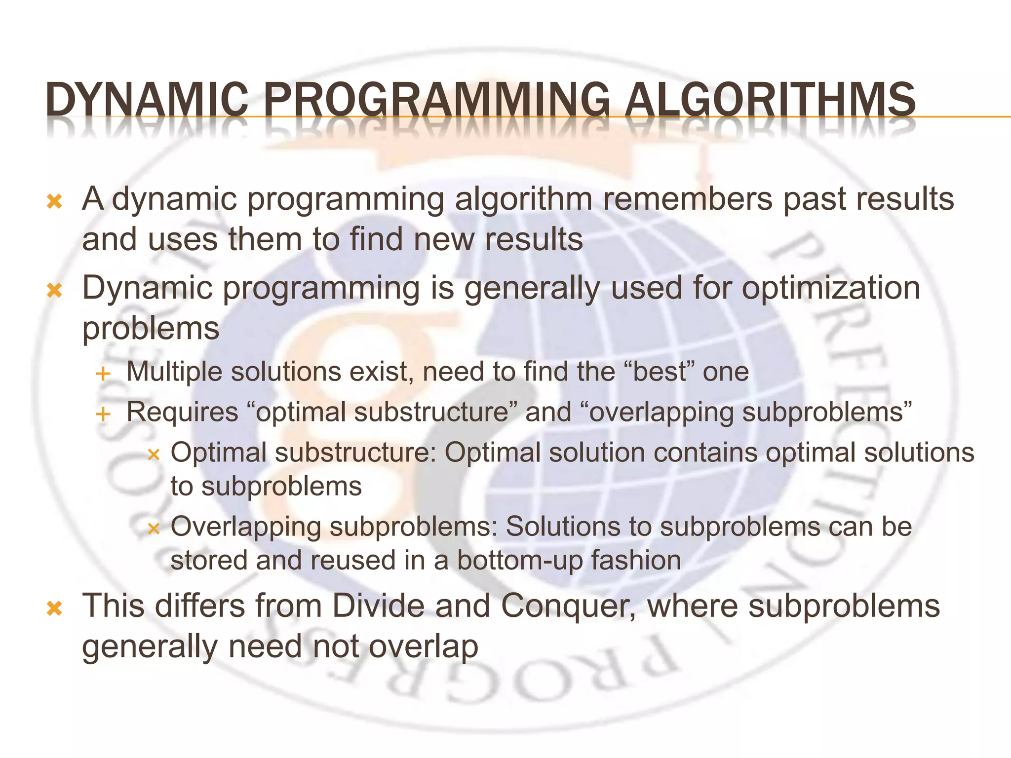 DYNAMIC PROGRAMMING ALGORITHMS  A dynamic programming algorithm remembers past results and uses them to find new results  Dynamic programming is generally used for optimization problems  Multiple solutions exist, need to find the “best” one  Requires “optimal substructure” and “overlapping subproblems”  Optimal substructure: Optimal solution contains optimal solutions to subproblems  Overlapping subproblems: Solutions to subproblems can be stored and reused in a bottom-up fashion  This differs from Divide and Conquer, where subproblems generally need not overlap 