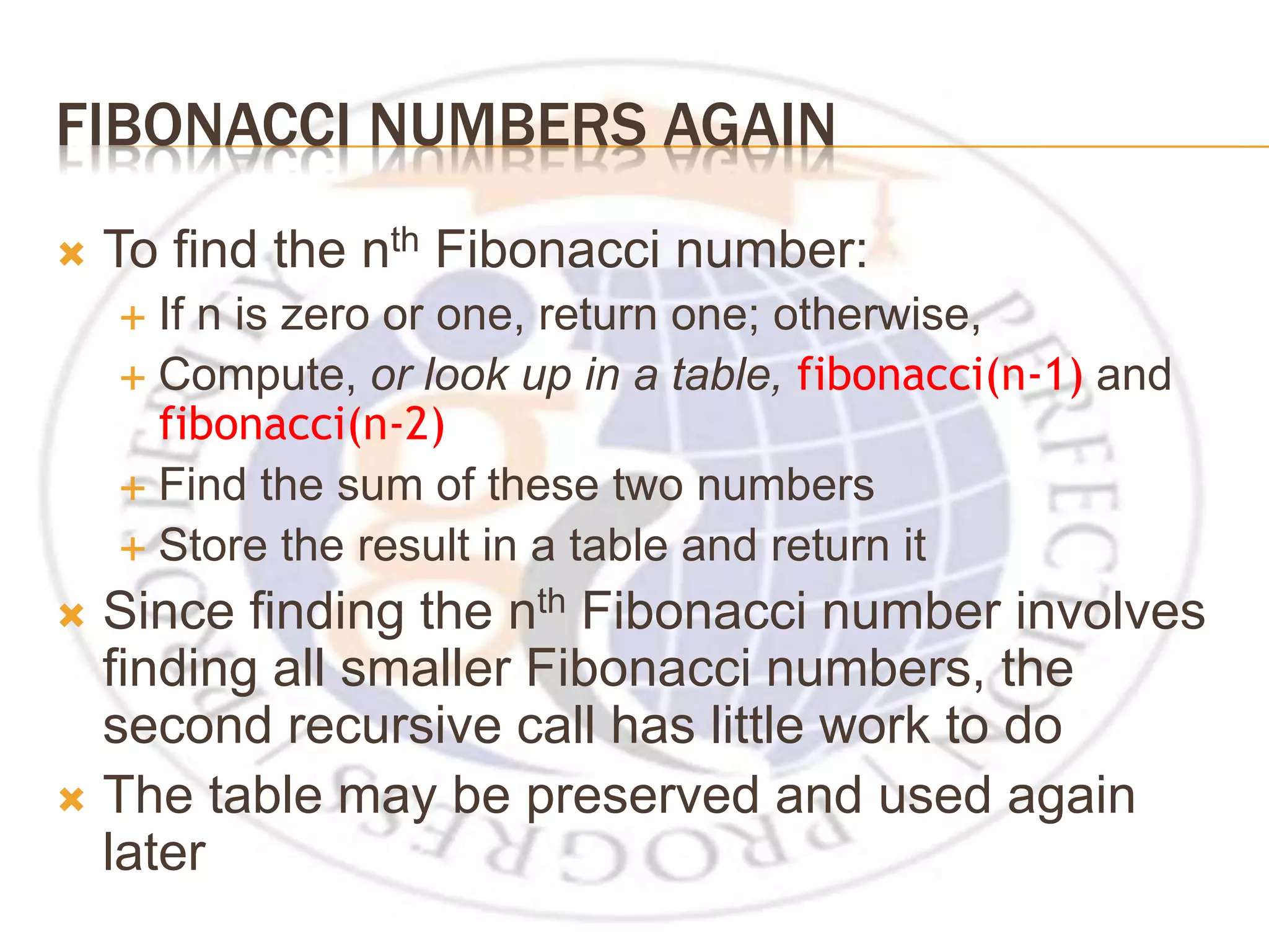 FIBONACCI NUMBERS AGAIN  To find the nth Fibonacci number:  If n is zero or one, return one; otherwise,  Compute, or look up in a table, fibonacci(n-1) and fibonacci(n-2)  Find the sum of these two numbers  Store the result in a table and return it  Since finding the nth Fibonacci number involves finding all smaller Fibonacci numbers, the second recursive call has little work to do  The table may be preserved and used again later 