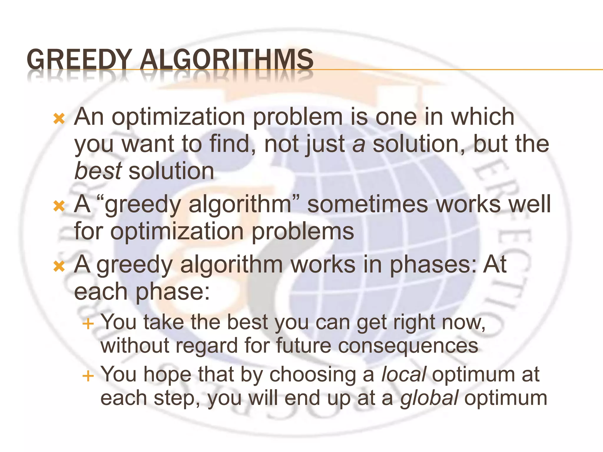 GREEDY ALGORITHMS  An optimization problem is one in which you want to find, not just a solution, but the best solution  A “greedy algorithm” sometimes works well for optimization problems  A greedy algorithm works in phases: At each phase:  You take the best you can get right now, without regard for future consequences  You hope that by choosing a local optimum at each step, you will end up at a global optimum 