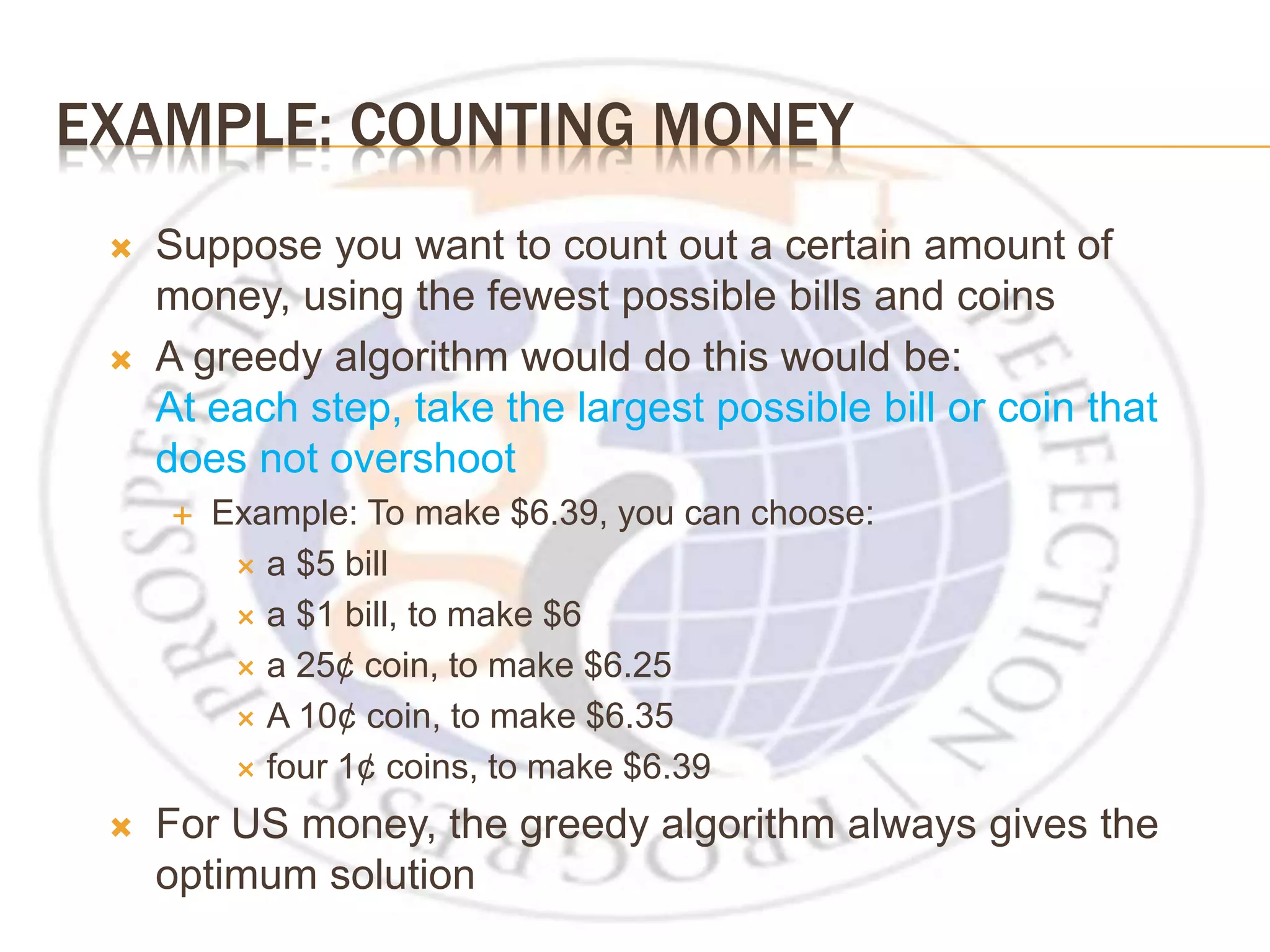EXAMPLE: COUNTING MONEY  Suppose you want to count out a certain amount of money, using the fewest possible bills and coins  A greedy algorithm would do this would be: At each step, take the largest possible bill or coin that does not overshoot  Example: To make $6.39, you can choose:  a $5 bill  a $1 bill, to make $6  a 25¢ coin, to make $6.25  A 10¢ coin, to make $6.35  four 1¢ coins, to make $6.39  For US money, the greedy algorithm always gives the optimum solution 
