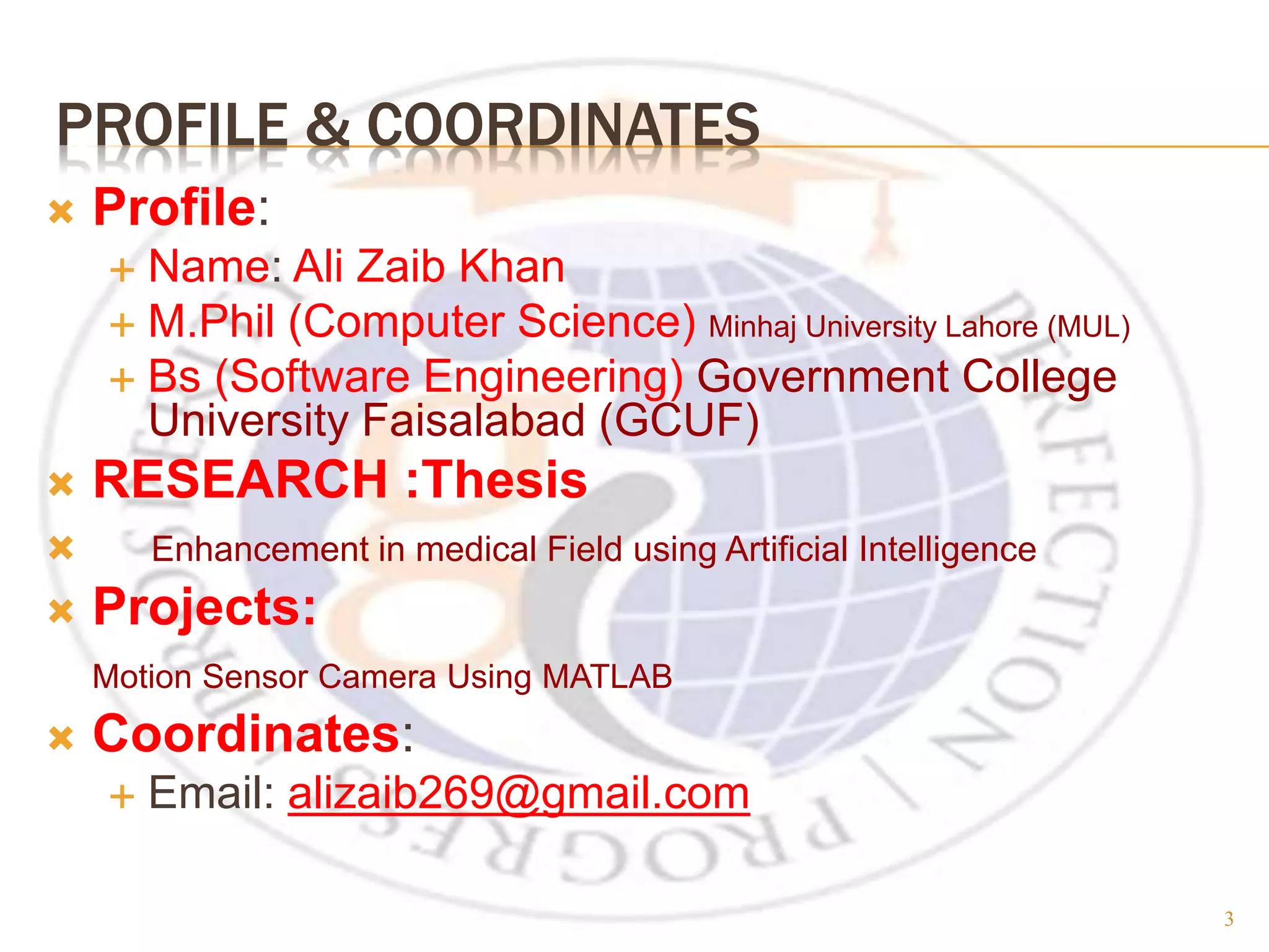 PROFILE & COORDINATES  Profile:  Name: Ali Zaib Khan  M.Phil (Computer Science) Minhaj University Lahore (MUL)  Bs (Software Engineering) Government College University Faisalabad (GCUF)  RESEARCH :Thesis  Enhancement in medical Field using Artificial Intelligence  Projects: Motion Sensor Camera Using MATLAB  Coordinates:  Email: alizaib269@gmail.com 3 