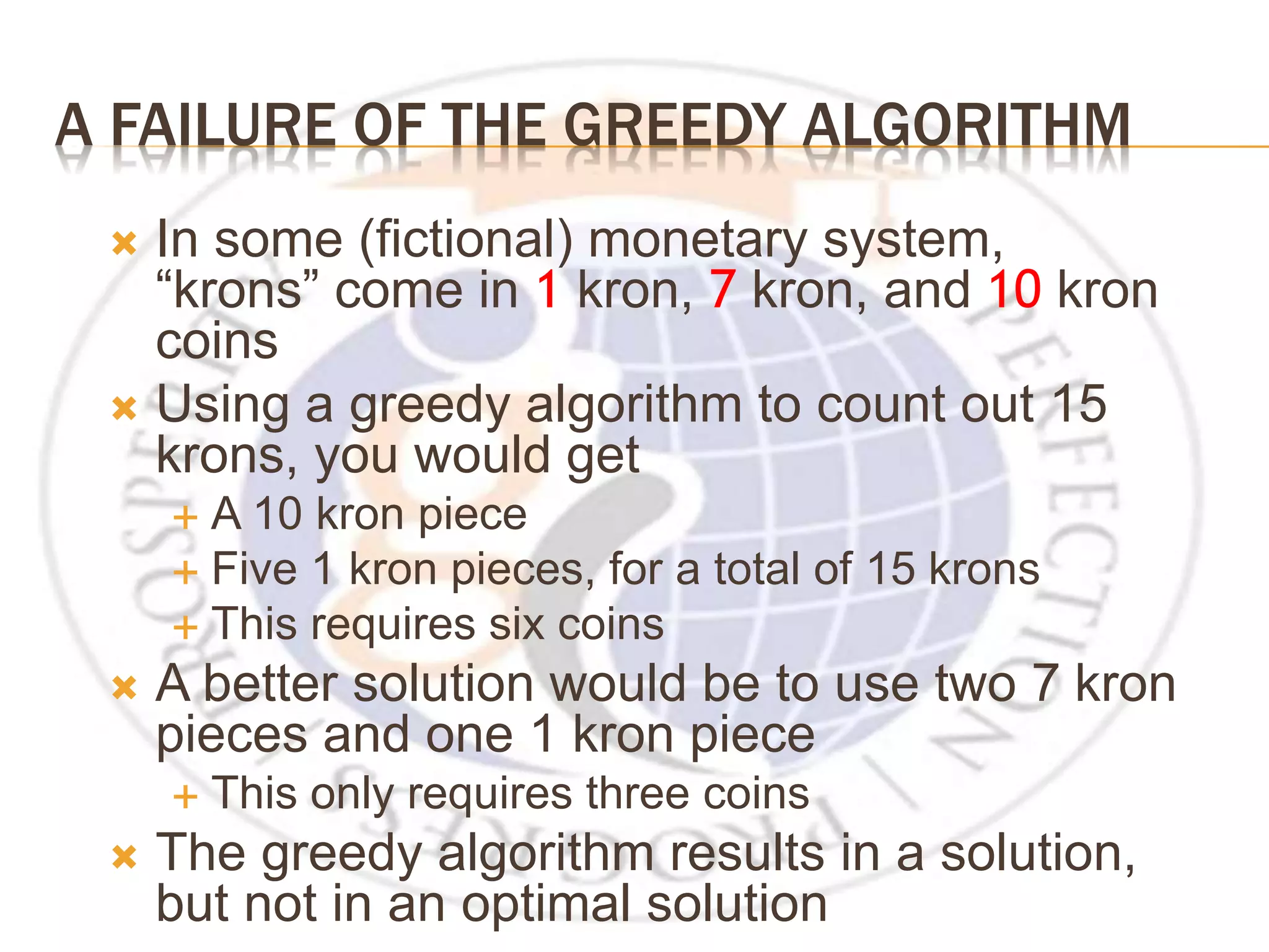 A FAILURE OF THE GREEDY ALGORITHM  In some (fictional) monetary system, “krons” come in 1 kron, 7 kron, and 10 kron coins  Using a greedy algorithm to count out 15 krons, you would get  A 10 kron piece  Five 1 kron pieces, for a total of 15 krons  This requires six coins  A better solution would be to use two 7 kron pieces and one 1 kron piece  This only requires three coins  The greedy algorithm results in a solution, but not in an optimal solution 