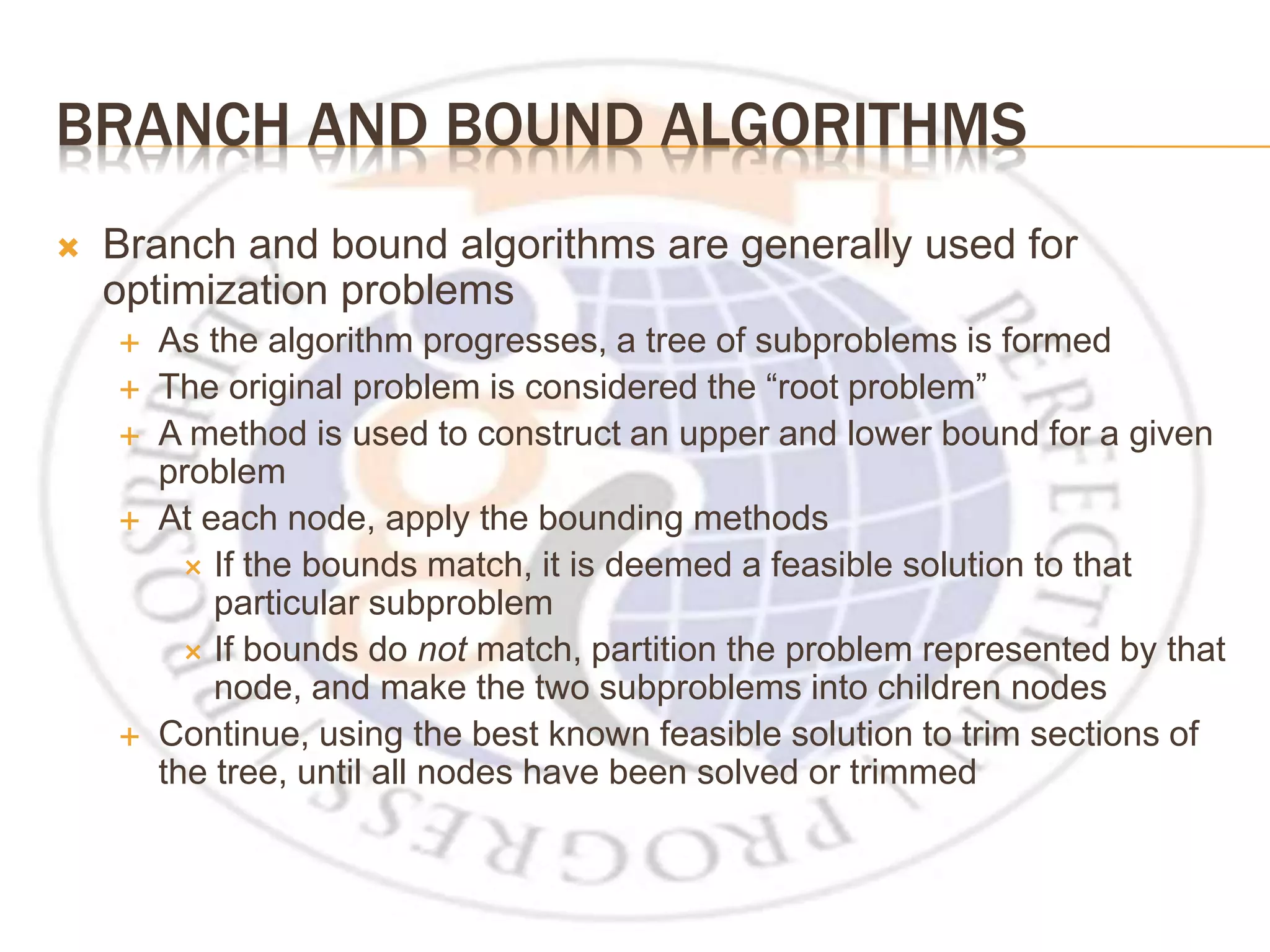 BRANCH AND BOUND ALGORITHMS  Branch and bound algorithms are generally used for optimization problems  As the algorithm progresses, a tree of subproblems is formed  The original problem is considered the “root problem”  A method is used to construct an upper and lower bound for a given problem  At each node, apply the bounding methods  If the bounds match, it is deemed a feasible solution to that particular subproblem  If bounds do not match, partition the problem represented by that node, and make the two subproblems into children nodes  Continue, using the best known feasible solution to trim sections of the tree, until all nodes have been solved or trimmed 