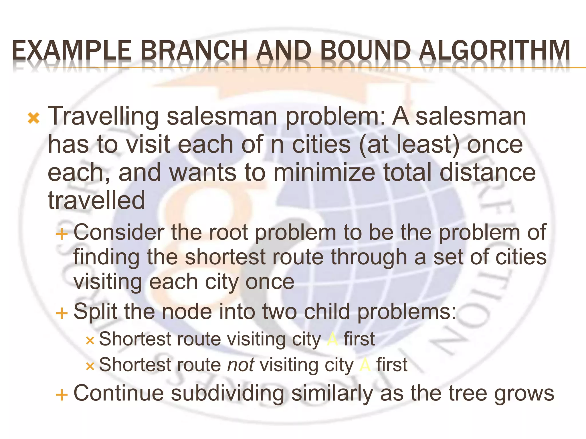 EXAMPLE BRANCH AND BOUND ALGORITHM  Travelling salesman problem: A salesman has to visit each of n cities (at least) once each, and wants to minimize total distance travelled  Consider the root problem to be the problem of finding the shortest route through a set of cities visiting each city once  Split the node into two child problems:  Shortest route visiting city A first  Shortest route not visiting city A first  Continue subdividing similarly as the tree grows 