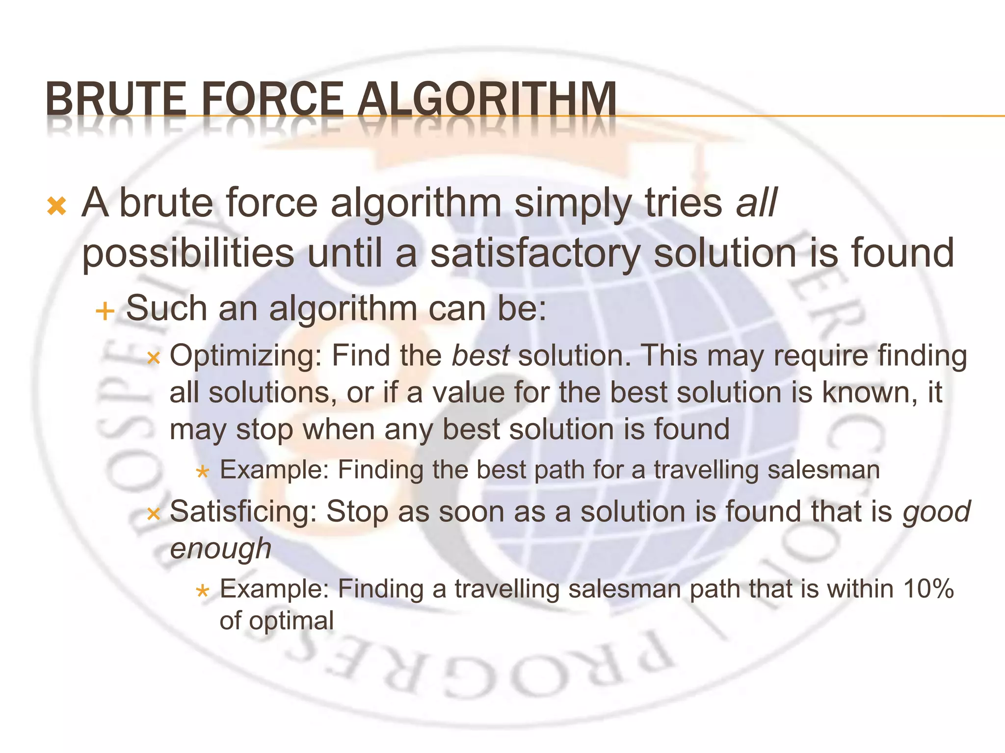 BRUTE FORCE ALGORITHM  A brute force algorithm simply tries all possibilities until a satisfactory solution is found  Such an algorithm can be:  Optimizing: Find the best solution. This may require finding all solutions, or if a value for the best solution is known, it may stop when any best solution is found  Example: Finding the best path for a travelling salesman  Satisficing: Stop as soon as a solution is found that is good enough  Example: Finding a travelling salesman path that is within 10% of optimal 