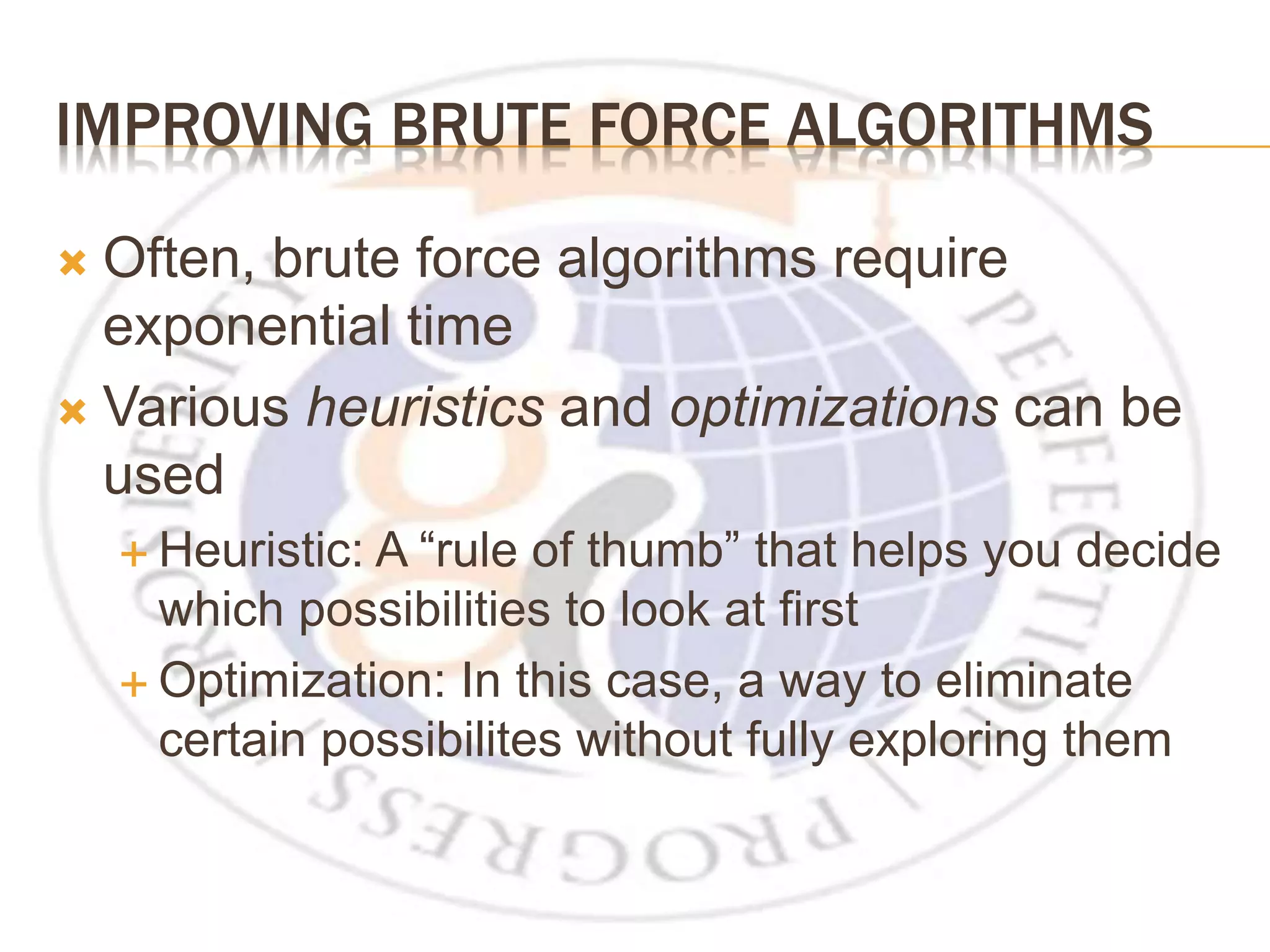 IMPROVING BRUTE FORCE ALGORITHMS  Often, brute force algorithms require exponential time  Various heuristics and optimizations can be used  Heuristic: A “rule of thumb” that helps you decide which possibilities to look at first  Optimization: In this case, a way to eliminate certain possibilites without fully exploring them 