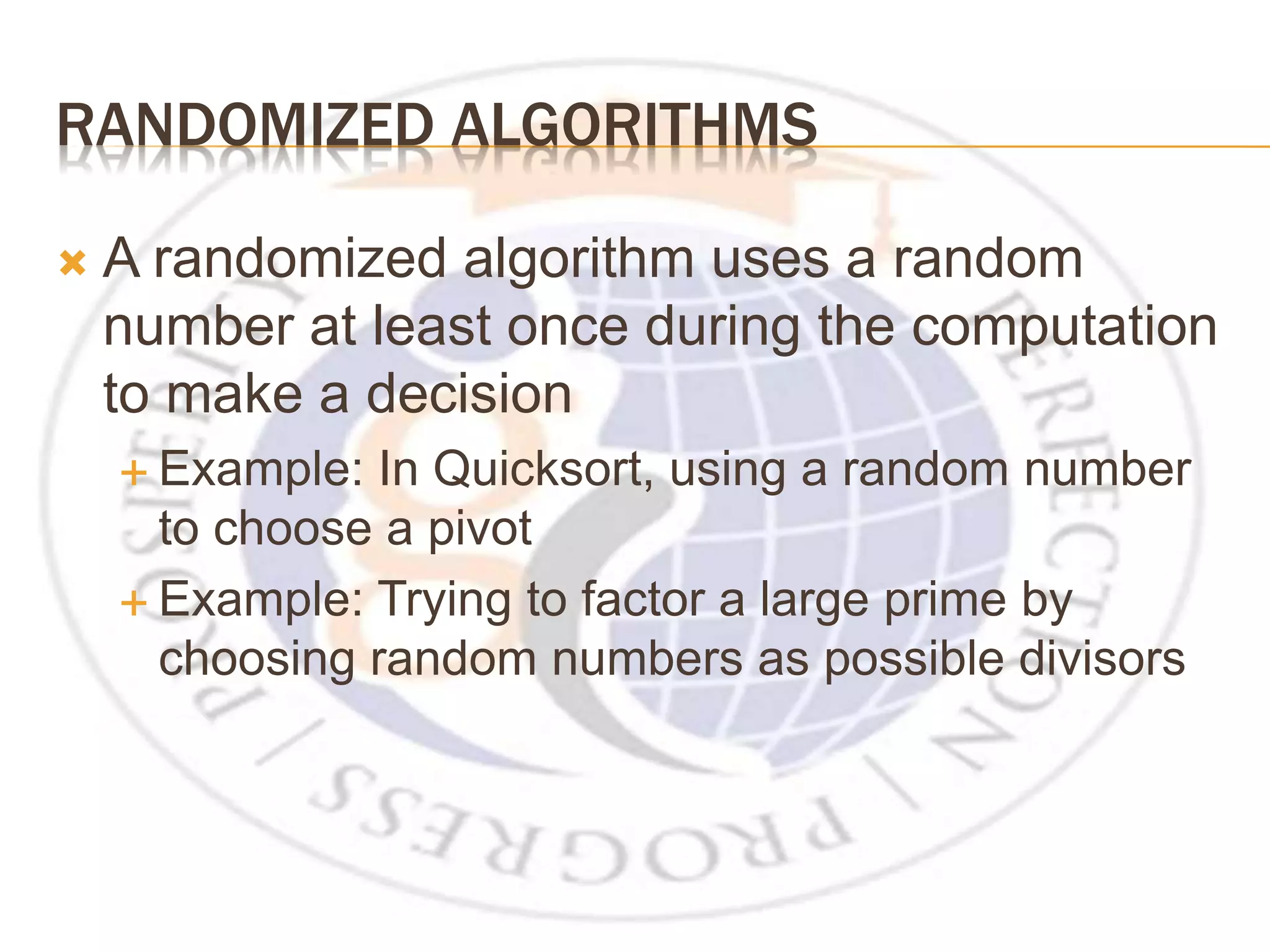 RANDOMIZED ALGORITHMS  A randomized algorithm uses a random number at least once during the computation to make a decision  Example: In Quicksort, using a random number to choose a pivot  Example: Trying to factor a large prime by choosing random numbers as possible divisors 