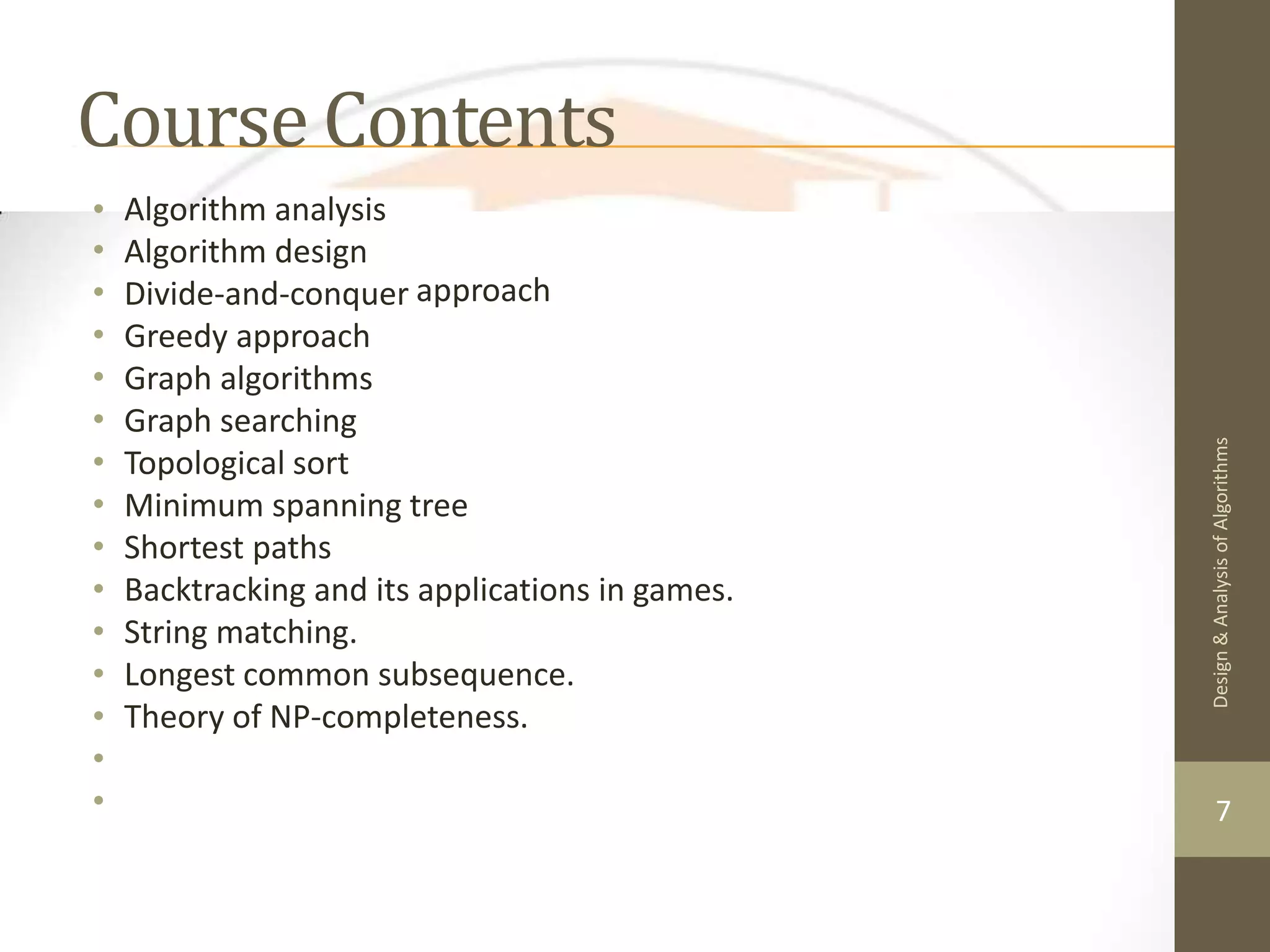Course Contents • • • • • • • • • • • • • • • Algorithm analysis Algorithm design Divide-and-conquer Greedy approach Graph algorithms Graph searching Topological sort approach Minimum spanning tree Shortest paths Backtracking and its applications in games. String matching. Longest common subsequence. Theory of NP-completeness. 7 Design & Analysis of Algorithms 