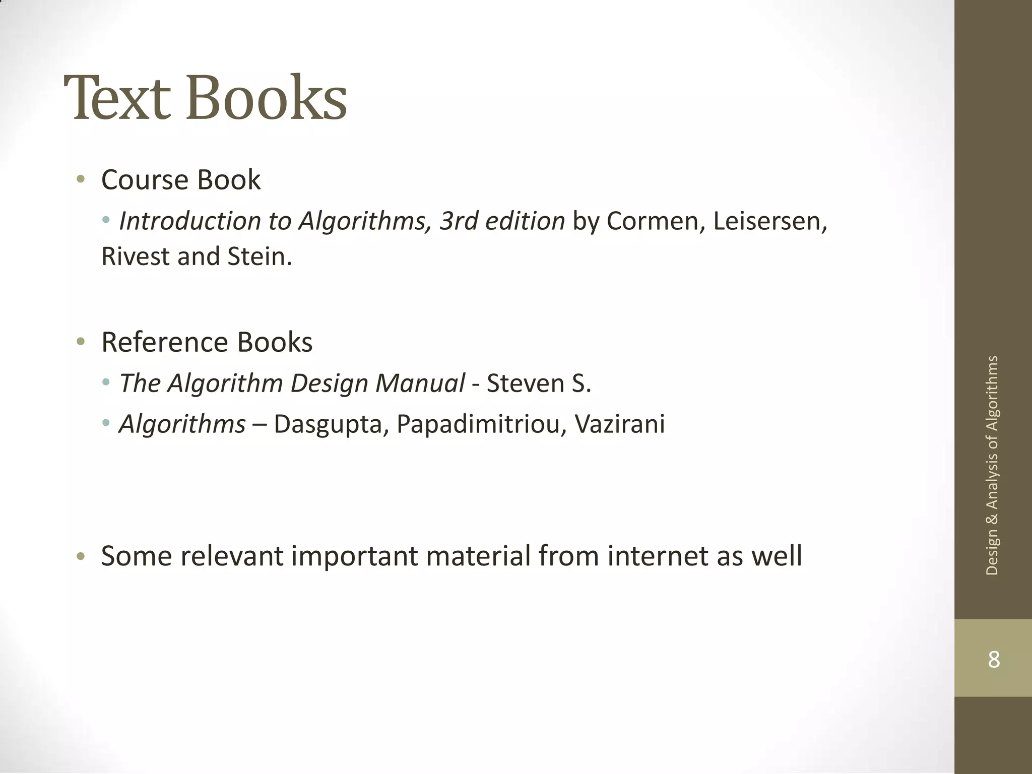 Text Books • Course Book • Introduction to Algorithms, 3rd edition by Cormen, Leisersen, Rivest and Stein. • Reference Books • The Algorithm Design Manual - Steven S. • Algorithms – Dasgupta, Papadimitriou, Vazirani • Some relevant important material from internet as well 8 Design & Analysis of Algorithms 