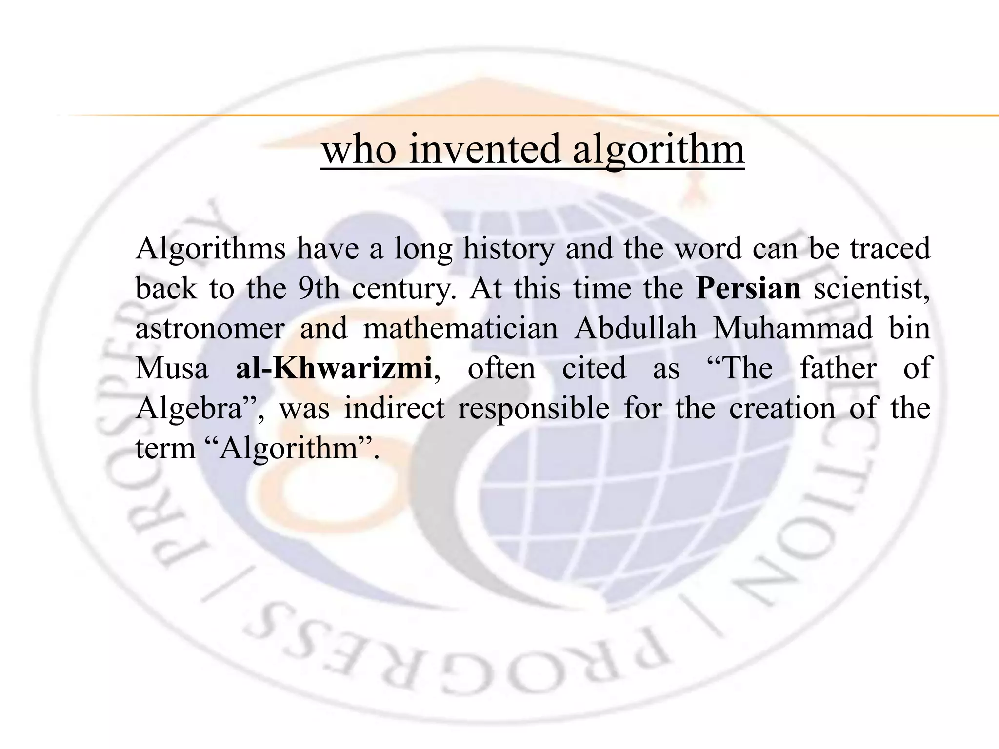 who invented algorithm Algorithms have a long history and the word can be traced back to the 9th century. At this time the Persian scientist, astronomer and mathematician Abdullah Muhammad bin Musa al-Khwarizmi, often cited as “The father of Algebra”, was indirect responsible for the creation of the term “Algorithm”. 
