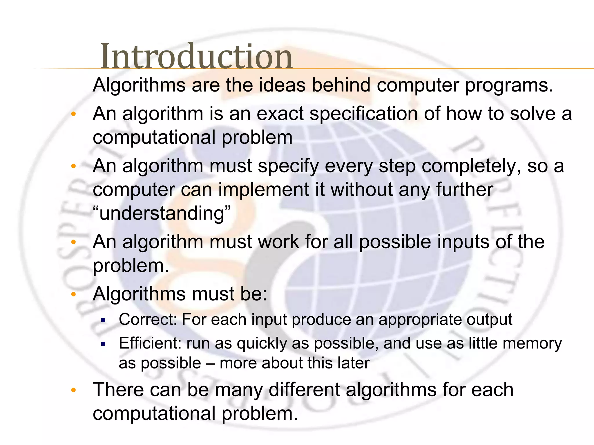 Algorithms are the ideas behind computer programs. • An algorithm is an exact specification of how to solve a computational problem • An algorithm must specify every step completely, so a computer can implement it without any further “understanding” • An algorithm must work for all possible inputs of the problem. • Algorithms must be:  Correct: For each input produce an appropriate output  Efficient: run as quickly as possible, and use as little memory as possible – more about this later • There can be many different algorithms for each computational problem. Introduction 