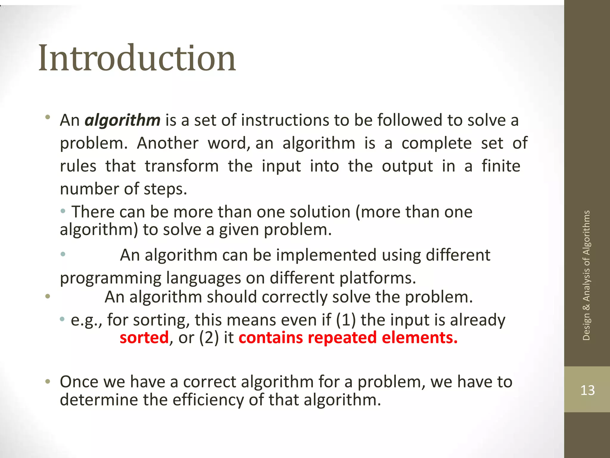 Introduction • An algorithm is a set of instructions to be followed to solve a problem. Another word, an algorithm is a complete set of rules that transform the input into the output in a finite number of steps. • There can be more than one solution (more than one algorithm) to solve a given problem. • An algorithm can be implemented using different programming languages on different platforms. • An algorithm should correctly solve the problem. • e.g., for sorting, this means even if (1) the input is already sorted, or (2) it contains repeated elements. • Once we have a correct algorithm for a problem, we have to determine the efficiency of that algorithm. 13 Design & Analysis of Algorithms 