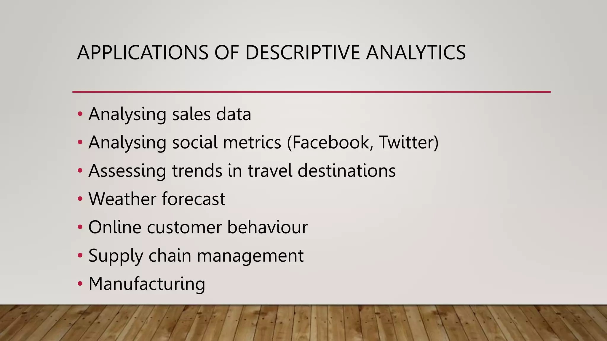 APPLICATIONS OF DESCRIPTIVE ANALYTICS
• Analysing sales data
• Analysing social metrics (Facebook, Twitter)
• Assessing trends in travel destinations
• Weather forecast
• Online customer behaviour
• Supply chain management
• Manufacturing
 