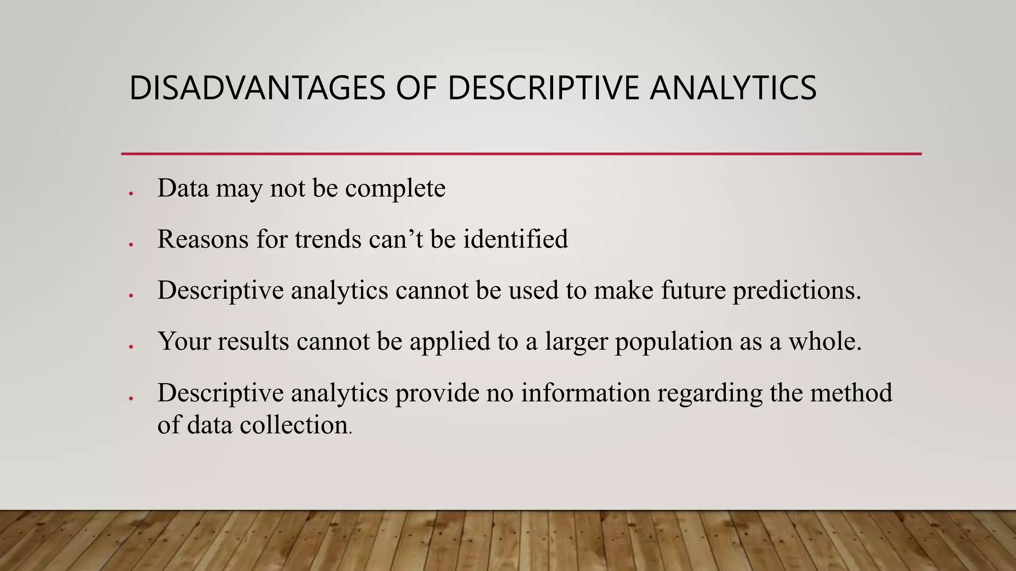 DISADVANTAGES OF DESCRIPTIVE ANALYTICS
 Data may not be complete
 Reasons for trends can’t be identified
 Descriptive analytics cannot be used to make future predictions.
 Your results cannot be applied to a larger population as a whole.
 Descriptive analytics provide no information regarding the method
of data collection.
 