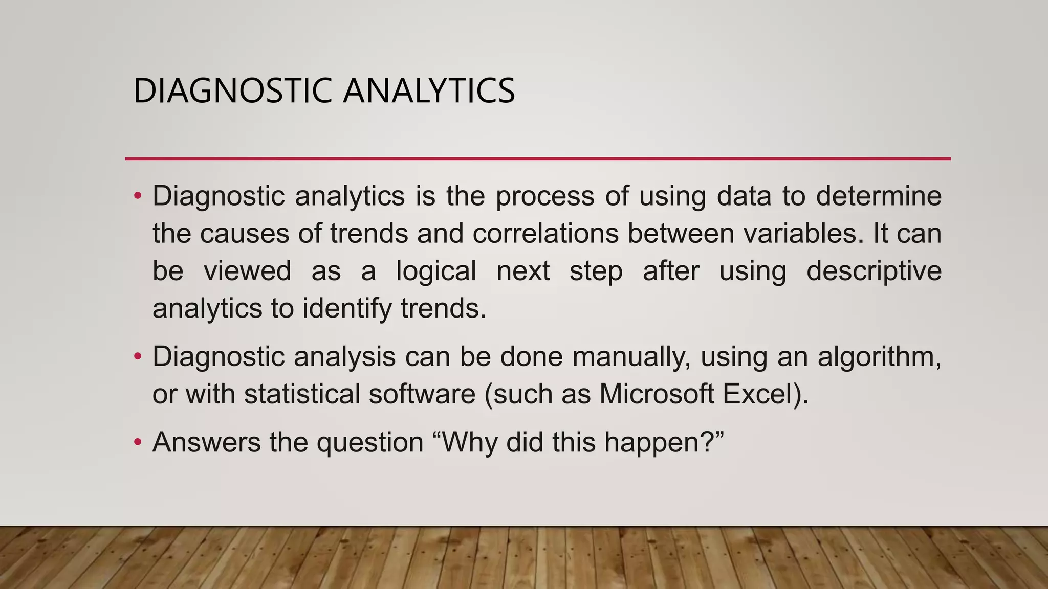 DIAGNOSTIC ANALYTICS
• Diagnostic analytics is the process of using data to determine
the causes of trends and correlations between variables. It can
be viewed as a logical next step after using descriptive
analytics to identify trends.
• Diagnostic analysis can be done manually, using an algorithm,
or with statistical software (such as Microsoft Excel).
• Answers the question “Why did this happen?”
 