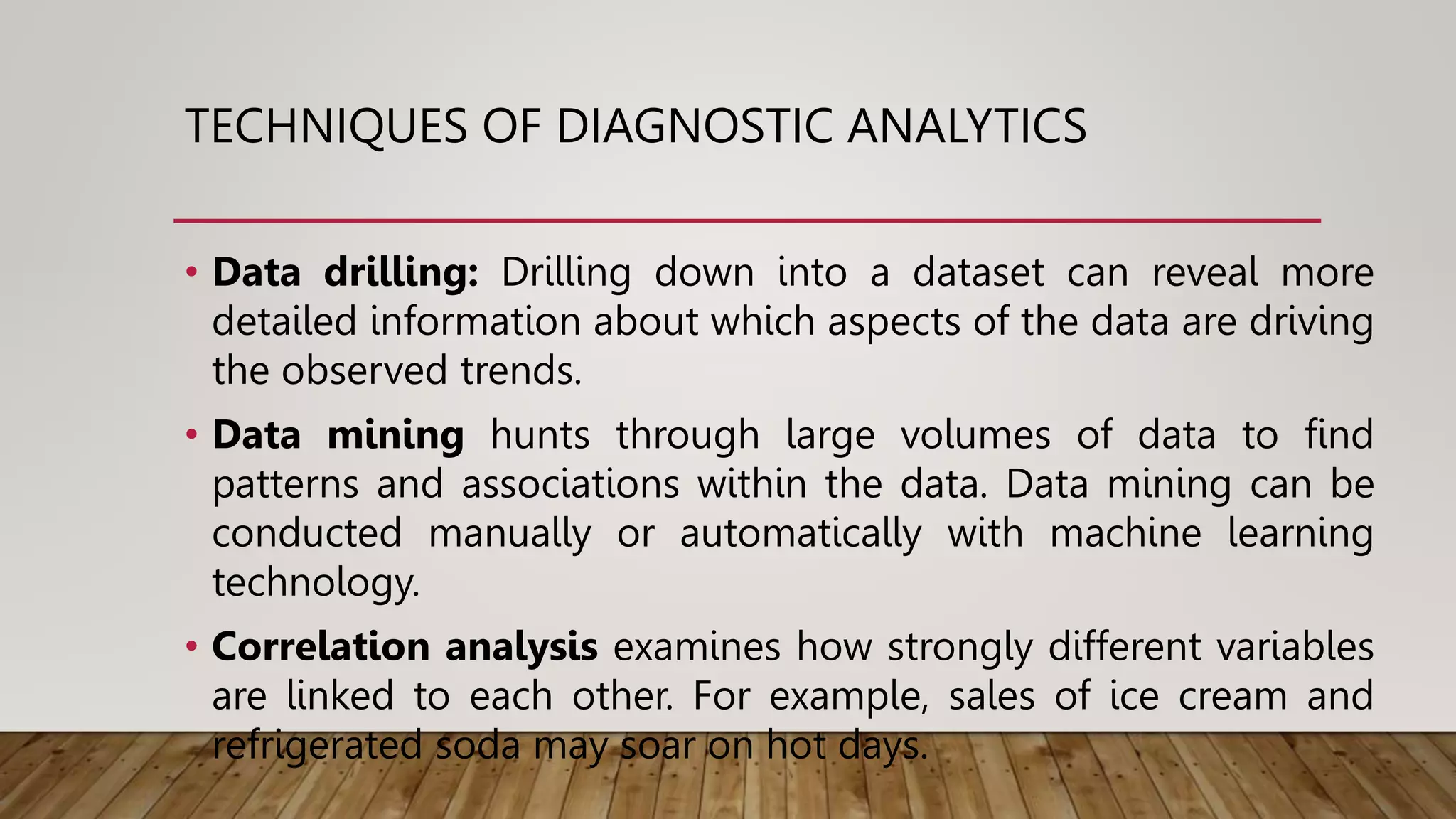 TECHNIQUES OF DIAGNOSTIC ANALYTICS
• Data drilling: Drilling down into a dataset can reveal more
detailed information about which aspects of the data are driving
the observed trends.
• Data mining hunts through large volumes of data to find
patterns and associations within the data. Data mining can be
conducted manually or automatically with machine learning
technology.
• Correlation analysis examines how strongly different variables
are linked to each other. For example, sales of ice cream and
refrigerated soda may soar on hot days.
 