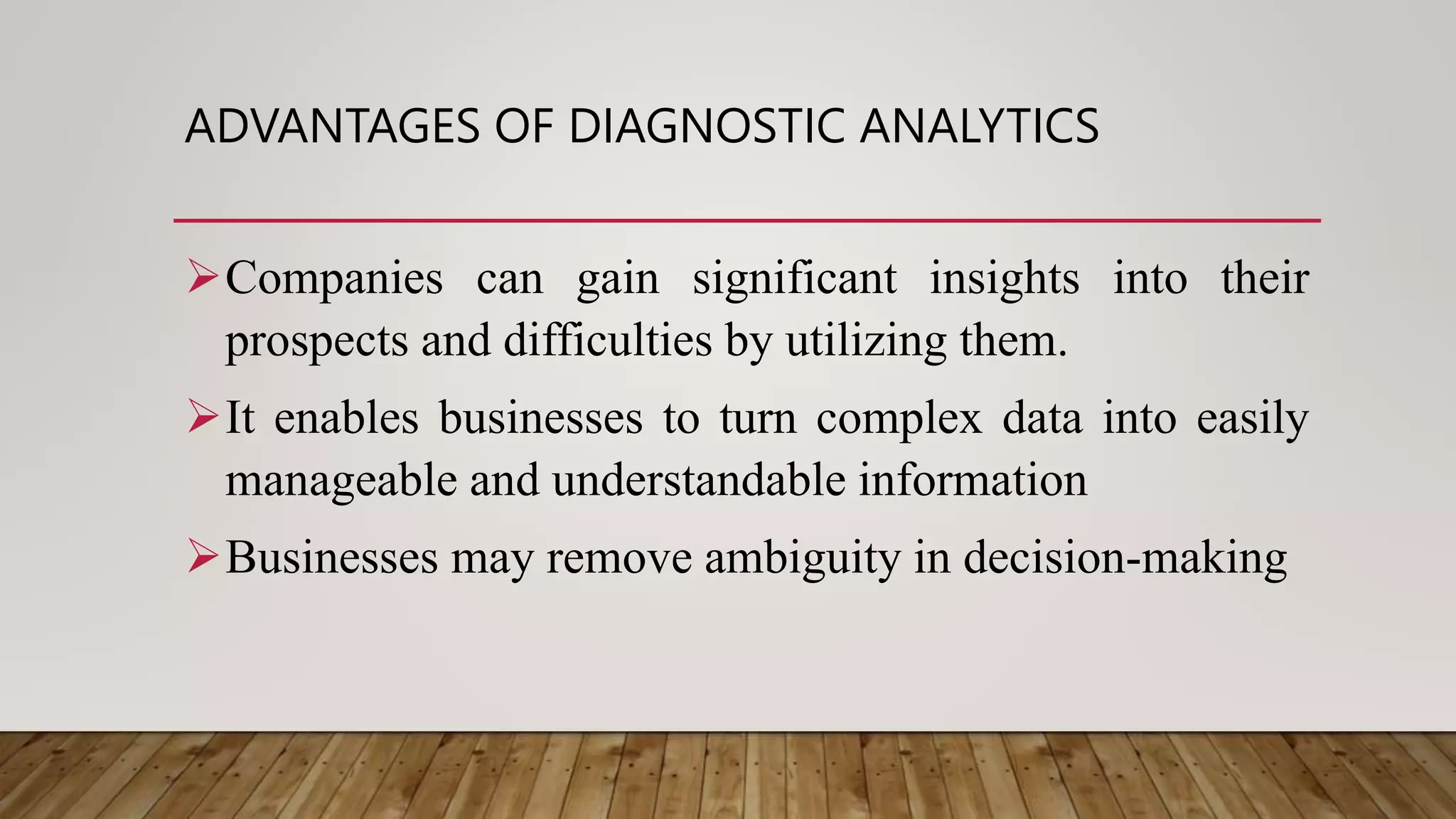 ADVANTAGES OF DIAGNOSTIC ANALYTICS
Companies can gain significant insights into their
prospects and difficulties by utilizing them.
It enables businesses to turn complex data into easily
manageable and understandable information
Businesses may remove ambiguity in decision-making
 
