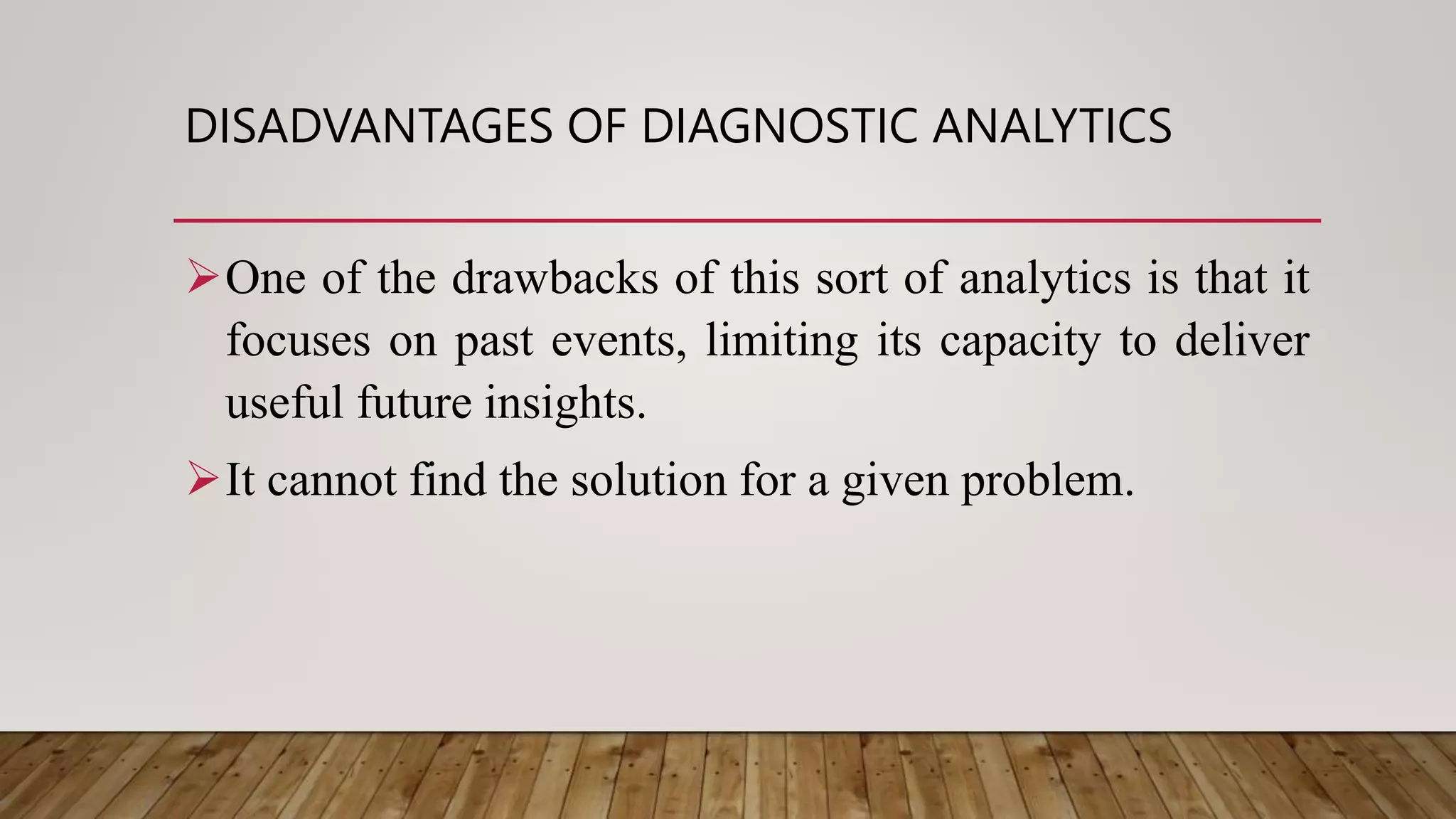 DISADVANTAGES OF DIAGNOSTIC ANALYTICS
One of the drawbacks of this sort of analytics is that it
focuses on past events, limiting its capacity to deliver
useful future insights.
It cannot find the solution for a given problem.
 