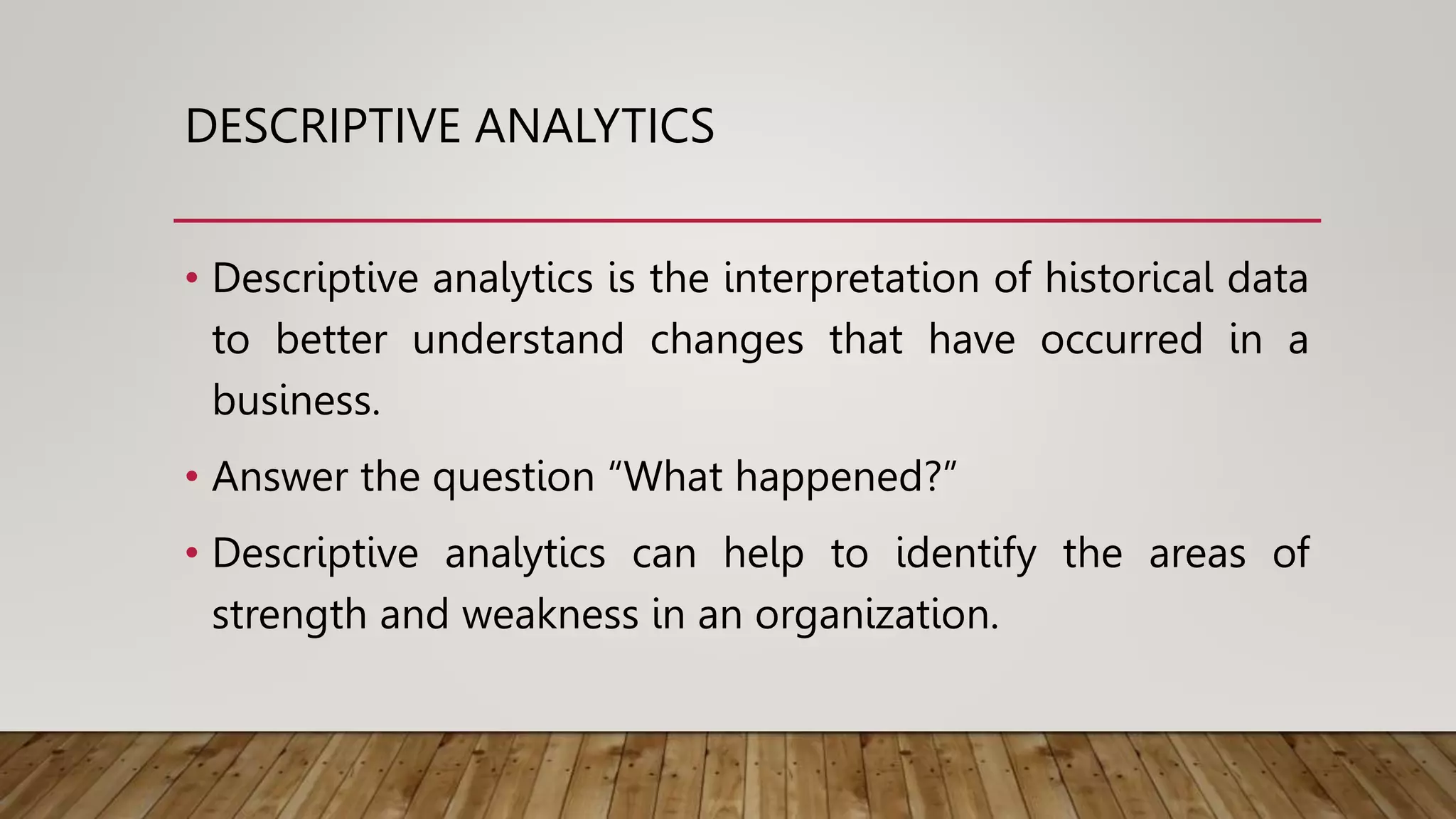 DESCRIPTIVE ANALYTICS
• Descriptive analytics is the interpretation of historical data
to better understand changes that have occurred in a
business.
• Answer the question “What happened?”
• Descriptive analytics can help to identify the areas of
strength and weakness in an organization.
 