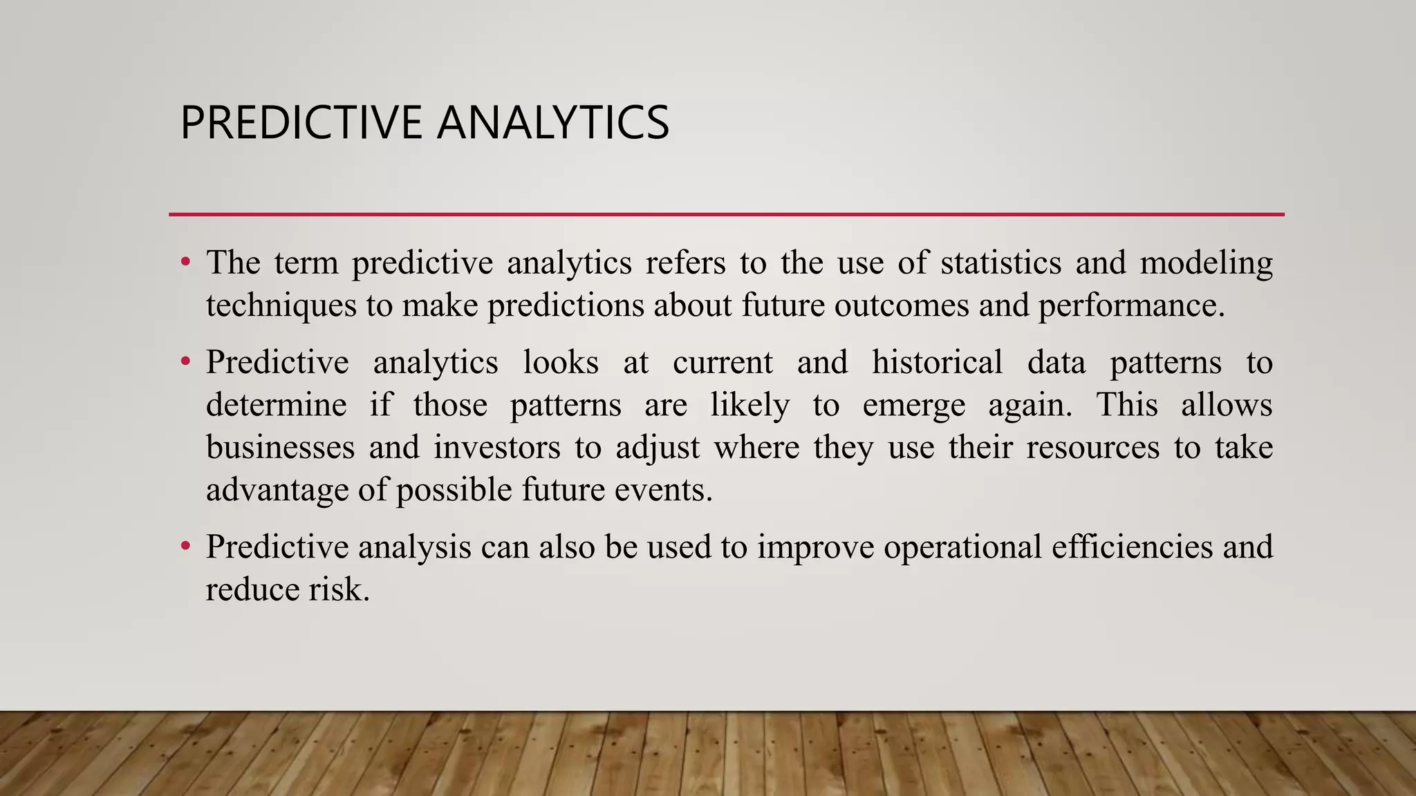 PREDICTIVE ANALYTICS
• The term predictive analytics refers to the use of statistics and modeling
techniques to make predictions about future outcomes and performance.
• Predictive analytics looks at current and historical data patterns to
determine if those patterns are likely to emerge again. This allows
businesses and investors to adjust where they use their resources to take
advantage of possible future events.
• Predictive analysis can also be used to improve operational efficiencies and
reduce risk.
 