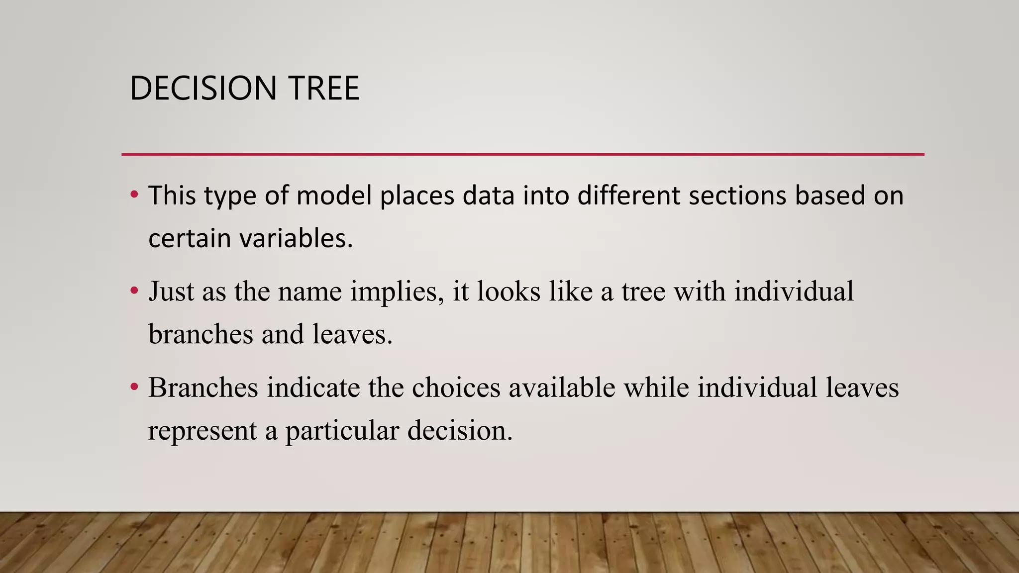 DECISION TREE
• This type of model places data into different sections based on
certain variables.
• Just as the name implies, it looks like a tree with individual
branches and leaves.
• Branches indicate the choices available while individual leaves
represent a particular decision.
 